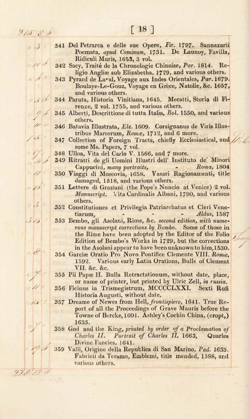''■A* 6> J [ 18] // +3 :// A*' 341 /^,v 342 /, 'J 343 YY 344 / • p // 345 ^ ^ 346 347 // yy. 348 V // y // // < , <. // /f ■s) / j s/ / I /-J y- \ / // J // ri £/ J n </ & .. / / *i y f J J J Sy /J 352 353 354 355 357 358 Del Petrarca e delle sue Opere, Fir. 1797. Sannazarii Poemata, apud Cominum, 1731. De Launoy, Favilla, Ridiculi Muris, 1653, 3 vol. Sacy, Traite de la Chronologie Chinoise, Par. 1814. Re- ligio Angliae sub Elizabetha, 1729, and various others. Pyrard de Laval, Voyage aux Indes Orientales, Par. 1679. Boulaye-Le-Gouz, Voyage en Grbce, Natolie, &c. 1657* and various others. Paruta, Historia Vinitiana, 1645. Mecatti, Storia di Fi¬ renze, 2 vol. 1755, and various others. Alberti, Descrittione di tutta Italia, Bol. 1550, and various others. Batavia Illustrata, Elz. 1609. Corsignanus de Viris Illus- tribus Marsorum, Romee, 17i2, and 6 more. j ( Collection of Foreign Tracts, chiefly Ecclesiastical, andyyif some Ms. Papers, 7 vol. Ulloa, Vita del Carlo V. 1566, and 7 more. Ritratti de gli Uomini lllustri dell’ Instituto de’ Minori Cappueini, many portraits, - Roma, 1804 Viaggi di Moscovia, 1658. Vasari Ragionamenti, title damaged, 1518, and various others. Lettere di Graziani (the Pope’s Nuncio at Venice) 2 vol. Manuscript. Vita Cardinalis Albani, 1790, and various others. Constitutiones et Privilegia Patriarchatus et Cleri Vene- tiarum, - Aldus, 1587 Bembo, gli Asolani, Rime, &c. second edition, with nume¬ rous manuscript corrections by Bembo. Some of those in the Rime have been adopted by the Editor of the Folio ^ Edition of Bembo’s Works in 1729, but the corrections in the Asolani appear to have been unknown to hi m, 1530. Garcise Oratio Pro Novo Pontifiee Clemente VIII. Romce, 1592. Various early Latin Orations, Bulls of Clement VII. &c. &c. Pii Papae II. Bulla Retractationum, without date, place, or name of printer, but printed by Ulrie Zell, in russia. Ficinus in Trismegistrum, MCCCCLXXI. Sexti Rufi Historia Augusti, without date. Dreame of Newes from Hell, frontispiece, 1641. True Re¬ port of all the Proceedings of Grave Mauris before the Towne of Bercke, 1601. Ashley’s Cochin China, (cropt,) 1633. God and the King, printed by order of a Proclamation of Charles II. Portrait of Charles II. 1663, Quarles Divine Fancies, 1641. Valli, Origine della Repufclica di San Marino, Pad. 1633. Fabricii da Teramo, Emblemi, title mended, 1588, and various others. V