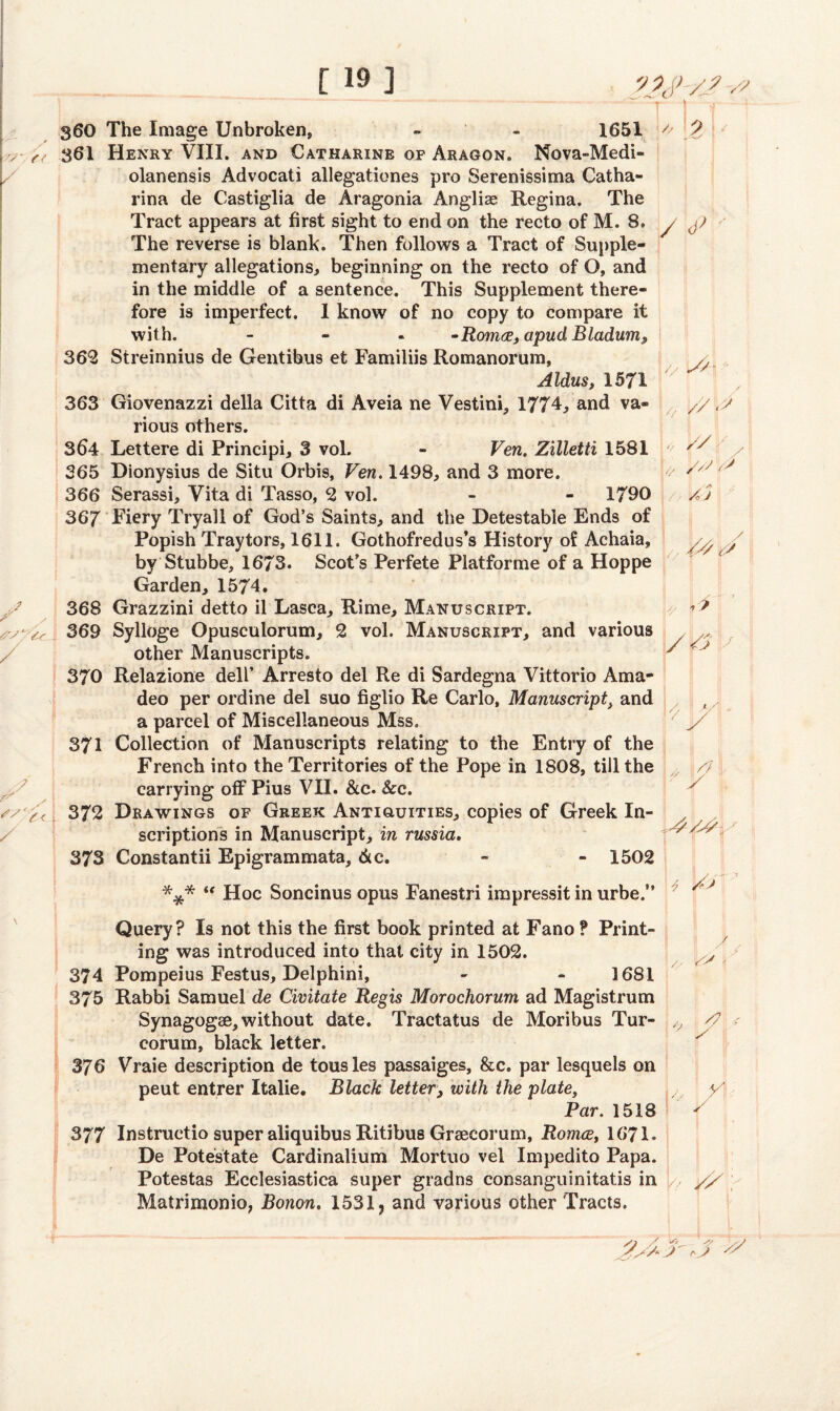 360 The Image Unbroken, - - 1651 361 Henry VIII. and Catharine of Aragon. Nova-Medi- olanensis Advocati allegationes pro Serenissima Catha- rina de Castiglia de Aragonia Anglian Regina. The Tract appears at first sight to end on the recto of M. 8. The reverse is blank. Then follows a Tract of Supple¬ mentary allegations, beginning on the recto of O, and in the middle of a sentence. This Supplement there¬ fore is imperfect. I know of no copy to compare it with. - • Romce, apud Bladurn* 362 Streinnius de Gentibus et Familiis Romanorum, Aldus, 1571 363 Giovenazzi della Citta di Aveia ne Vesting 1774, and va¬ rious others. 364 Lettere di Principi, 3 vol. - Ven. Zilletti 1581 365 Dionysius de Situ Orbis, Ven. 1498, and 3 more. 366 Serassi, Vita di Tasso, 2 vol. - 1790 367 Fiery Tryall of God’s Saints, and the Detestable Ends of Popish Tray tors, 1611. Gothofredus’s History of Achaia, by Stubbe, 1673. Scot’s Perfete Platforme of a Hoppe Garden, 1574. 368 Grazzini detto il Lasca, Rime, Manuscript. 369 Sylloge Opusculorum, 2 vol. Manuscript, and various other Manuscripts. 370 Relazione dell’ Arresto del Re di Sardegna Vittorio Ama- deo per ordine del suo figlio Re Carlo, Manuscriptt and a parcel of Miscellaneous Mss. 371 Collection of Manuscripts relating to the Entry of the French into the Territories of the Pope in 1808, till the carrying off Pius VII. &c. &c. 372 Drawings of Greek Antiguities, copies of Greek In¬ scriptions in Manuscript, in russia. 373 Constantii Epigrammata, 6lc. - - 1502 *** “ Hoc Soncinus opus Fanestri impressit in urbe.” * p / <p A- 'y//~ «■ // p' V // \y // //S y ■ /nJ L /// / y \9 V/ J7 Query? Is not this the first book printed at Fano ? Print¬ ing was introduced into that city in 1502. 374 Pompeius Festus, Delphini, - - 1681 375 Rabbi Samuel de Civitate Regis Morochorum ad Magistrum Synagogse,without date. Tractatus de Moribus Tur- corum, black letter. 376 Vraie description de tousles passaiges, &c. par lesquels on peut entrer Italie. Black letter, with the plate, Par. 1518 377 Instructio super aliquibus Ritibus Graecorum, Romce, 1671. De Potest ate Cardinalium Mortuo vel Impedito Papa. Potestas Ecclesiastica super gradns consanguinitatis in Matrimonio, Bonon. 1531, and various other Tracts. / U ^ y i A V /■' /y.
