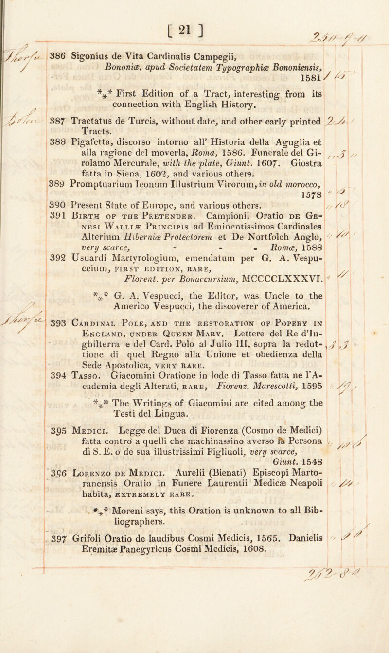 /? // /s / / A* s # //1 i 386 Sigonius de Vita Cardinalis Campegii, Bononice, apud Societatem Typographies Bononiensis, 1581 v • \ - *,.v ' / . * *** First Edition of a Tract, interesting from its connection with English History. 387 Tractatus de Turcis, without date, and other early printed Tracts. 388 Pigafetta, discorso intorno all’ Historia della Aguglia et alia ragione del moverla, Roma, 1586. Funerale del Gi¬ rolamo Mercurale, with the plate, Giunt. 1607. Giostra fatta in Siena, 1602, and various others. 389 Promptuarium Iconum Iilustriuin Virorum,ia old morocco, 1578 390 Present State of Europe, and various others. 391 Birth of the Pretender. Campionii Oratio de Ge- nesi Wallin Principis ad Eminentissimos Cardinales Alterium Hibernice Protectorem et De Nortfolch Anglo, / /k 2, Ay / A > j ? yj \// > V<P 1 y /// very scarce, Romce, 1588 392 Usuardi Martyrologium, emendatum per G. A. Vespu- ccimii, FIRST EDITION, RARE, Florent. per Bonaccursium, MCCCCLXXXVI. *** G. A. Vespucci, the Editor, was Uncle to the Americo Vespucci, the discoverer of America. 393 Cardinal Pole, and the restoration of Popery in England, under Queen Mary. Lettere del Re d’In- ghilterra e del Card. Polo al Julio III. sopra la redut- 0.j tione di quel Regno alia Unione et obedienza della Sede Apostolica, very rare. 394 Tasso. Giaeomini Oratione in lode di Tasso fatta ne l’A- cademia degli Alterati, rare, Fiorenz. Marescottij 1595 /j ' *** The Writings of Giaeomini are cited among the Testi del Lingua. 395 Medici. Legge del Duc-a di Fiorenza (Cosmo de Medici) fatta contrd a quelli che machinassino averso fa Persona di S. E. o de sua illustrissimi. Figliuoli, very scarce, Giunt. 1548 3§6 Lorenzo de Medici. Aurelii (Bienati) Episcopi Marto- ranensis Oratio in Funere Laurentii Medicse Neapoli habita, extremely rare. A /S *** Moreni says, this Oration is unknown to all Bib¬ liographers. 397 Grifoli Oratio de laudibus Cosmi Medicis, 1565. Danielis Eremitae Panegyricus Cosmi Medicis, 1608. 1 // :/// 'ey?,' «;'>