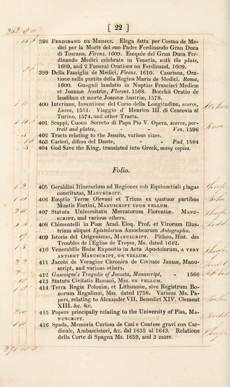 [22] ?Jl_ -£// • /■> ' 398 / „ yf 399 / y' 400 yy/y 401 L'./k 402 // /& 4o3 yz y <■ j 404 l : ' • / 2 405 / yZ 406 yyy.' 407 y y * 408 \'<? 409 /y 410 o i ! 411 'S , . 412 -/ /y 413 / y' | 414 V 415 /// ' 1 416 ?#/■ //' y? Ferdinand de Medici. Elega fatta per Cosmo de Me¬ dici per la Morte del suo Padre Ferdinarido Gran Duca di Toscana, Firenz. 1609. Esequie del Gran Duca Fer- dinando Medici celebrate in Venetia, with the plate, 1609, and 2 Funeral Orations on Ferdinand, 1609. Della Famiglia de Medici, Firenz. 1610. Cauriana, Ora^ tione nella partita della Regina Maria de Medici. Roma, 1600. Guagnii laudatio in Nuptias Francisci Medicae et Joannae Austriae, Florent. 1568. Bocchii Oratio de laudibus et morte Joannae Austriae, 1578. Interiano, Invtntione del Corso della Longitudine, scarce, // / Lucca, 1551. Viaggio d’ Henrico III. di Cracovia al 'j / Turino, 1574, and other Tracts. Scappi, Cuoco Secreto di Papa Pio V. Opera, scarce, por¬ trait and plates, - - Few. 1596 Tracts relating to the Jesuits, various sizes. Carieri, difesa del Dante, - - Pad, 1584 God Save the King, translated into Greek, many copies. Folio. Geraldini Itinerarium ad Regiones sub Equinoctiali plagas constitutas. Manuscript. Emptio Terr® Olevani et Trium ex quatuor partibus Montis Fortini, Manuscript upon vellum. Statuta Universitatis Mercatorum Florentiae. Manu¬ script, and various others. Chimentelli in Pisse Acad. Eloq. Prof, et Virorum Illus- trium aliquot Epistolarum Amoebearum Autographa. Istoria del Origenismo, Manuscript. Pithou, Hist, des Troubles de l’Eglise de Troyes, Ms. dated 1642. Venerabilis Bedae Expositio in Acta Apostolorum, a very antient Manuscript, on vellum. Jacobi de Voragine Chronica de Civitate Januae, Manu¬ script, and various others. Gascoigne's Tragedie of Jocasta, Manuscript, - 1566 Statuta Civitatis Bassani, Mss. on vellum. Terra Regia Poloniae, et Lithuaniae, sive Registrum Bo- norum Regalium, Mss. dated 1758. Various Ms. Pa¬ pers, relating to Alexander VII. Benedict XIV. Clement XIII. &c. &c. Papers principally relating to the University of Pisa, Ma¬ nuscript. Spada, Memoria Curiosa de Casi e Contese gravi con Car¬ dinal, Ambasciatori, &c. dal 1635 al 1643. Relatione della Corte di Spagna Ms. 1659, and 3 more. -7 SJ'VS*’ 1 ■ y 3 y ■ y \ s/' y