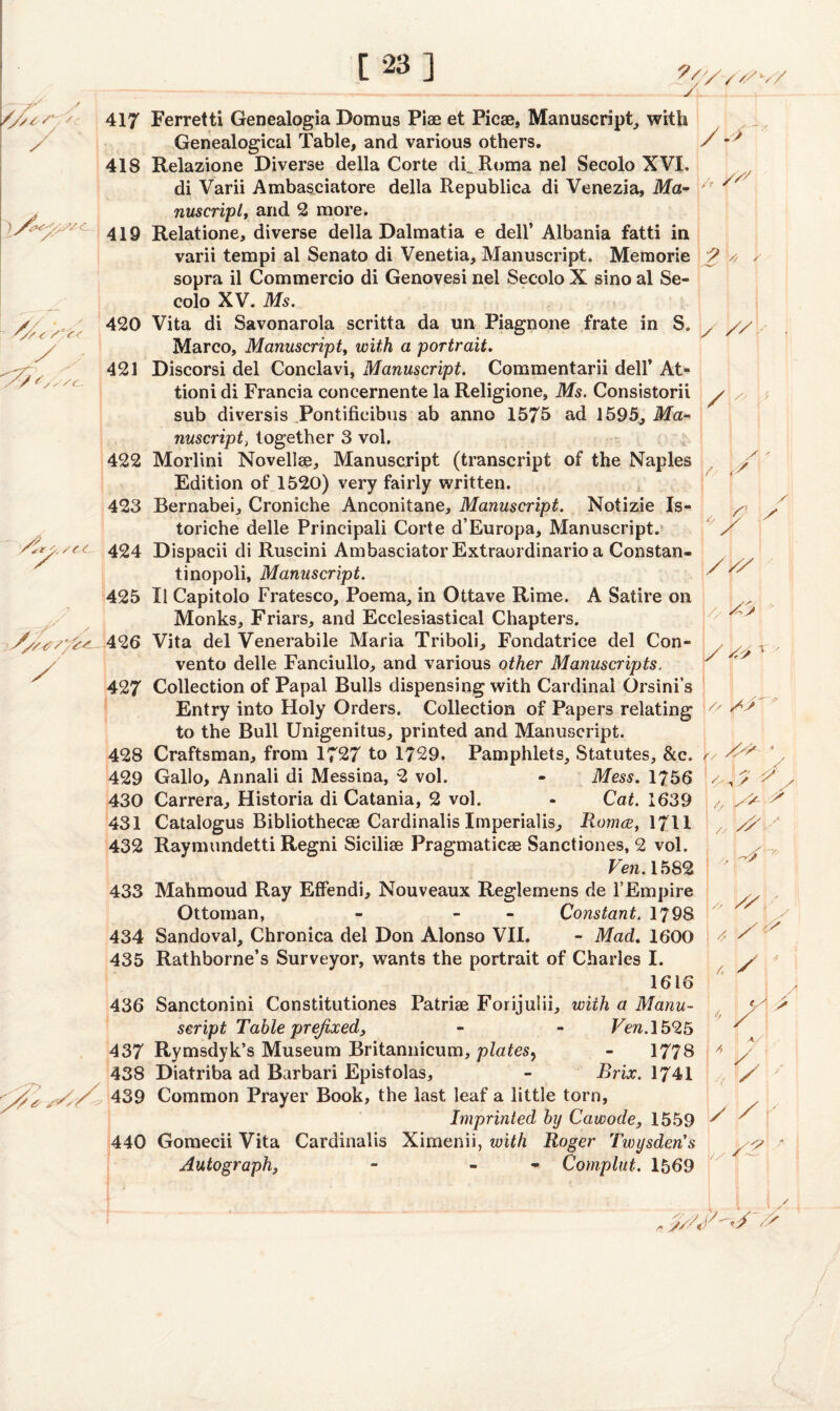 2/< /' s<- y. /CC V A iSy/trs'/t-t— / 4' /^S 417 Ferretti Genealogia Domus Piae et Picae, Manuscript, with Genealogical Table, and various others. 418 Relazione Diverse della Corte dCRoma nel Secolo XVI. di Varii Ambasciatore della Republica di Venezia, Ma¬ nuscript, and 2 more. 419 Relatione, diverse della Dalmatia e dell’ Albania fatti in varii tempi al Senato di Venetia, Manuscript. Memorie sopra il Commercio di Genovesi nel Secolo X sino al Se¬ colo XV. Ms. 420 Vita di Savonarola scritta da un Piagnone frate in S. Marco, Manuscript, with a portrait. 421 Discorsi del Conclavi, Manuscript. Commentarii dell’ At- tioni di Francia concernente la Religione, Ms. Consistorii sub diversis Pontificibus ab anno 1575 ad 1595, Ma¬ nuscript, together 3 vol. 422 Morlini Novelise, Manuscript (transcript of the Naples Edition of 1520) very fairly written. 423 Bernabei, Croniche Anconitane, Manuscript. Notizie Is- toriche delle Principali Corte d’Europa, Manuscript. 424 Dispacii di Ruscini AmbasciatorExtraordinario a Constan- tinopoli. Manuscript. 425 II Capitolo Fratesco, Poema, in Ottave Rime. A Satire on Monks, Friars, and Ecclesiastical Chapters. 426 Vita del Venerabile Maria Triboli, Fondatrice del Con- vento delle Fanciullo, and various other Manuscripts, 427 Collection of Papal Bulls dispensing with Cardinal Orsini’s Entry into Holy Orders. Collection of Papers relating to the Bull Unigenitus, printed and Manuscript. 428 Craftsman, from 1727 to 1729. Pamphlets, Statutes, &c. 429 Gallo, Annali di Messina, 2 vol. - Mess. 1756 430 Carrera, Historia di Catania, 2 vol. - Cat. 1639 431 Catalogus Bibliothecae Cardinalis Imperialis, Romce, 1711 432 Raymundetti Regni Sicilise Pragmaticae Sanctiones, 2 vol. Ven.1582 433 Mahmoud Ray Effendi, Nouveaux Reglernens de l’Empire Ottoman, - - Constant. 1798 434 Sandoval, Chronica del Don Alonso VII. - Mad. 1600 435 Rathborne’s Surveyor, wants the portrait of Charles I. / f ” /r / 2 * ' 1616 436 Sanctonini Constitutiones Patriae Forijulii, with a Manu¬ script Table prefixed, - - Ven. 1525 437 Rymsdyk’s Museum Britannicum, plates, - 1778 438 Diatriba ad Barbari Epistolas, - Brix. 1741 439 Common Prayer Book, the last leaf a little torn, Imprinted by Cawode, 1559 440 Gomecii Vita Cardinalis Ximenii, with Roger Twysden’s Autograph, - - Complut. 1569 A y > 4 / ! 4 Y ' Y'