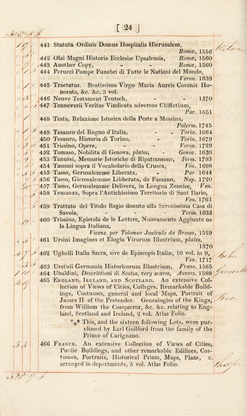 ■«* > /? s' Ut k y / *y Js 2 A // / C, // 441 y 442 443 444 445 446 447 448 449 2 450 \2 451 / O 7 hu ; «./ / f 4 V<7 // // 452 453 454 y y 2 S2 4- / y/7 y / 2 s 462 463 Vs V/\/4 4 55 456 457 Torin. 1664 Torin. 1679 Veron. 1729 Genov. 1636 jVerm. 1793 Ven. 1698 Par. 1644 Nap. 1720 458 459 460 v 461 y 464 465 Statuta Ordinis Uomus Hospitalis Hierusalem, Romce, 1556 Olai Magni Historia Ecclesiae Upsalensis, Romce, 1560 Another Copy, - - Romce, 1560 Perucci Pompe Funebri di Tutte le Nationi del Mondo, Veron. 1639 Tractatus. Beatissima Virgo Maria Aureis Coronis Ho- norata, &c. &e. 3 vol. Neuve Testament Teutsch, - - 1570 Tenneverii Veritas Vindicata adversus Chifletium, Par. 1651 Testa, Relazione Istorica della Peste a Messina, Paler m. 1745 Tesauro del Regno d’ltalia, Tesauro, Historia di Torino, Trissino, Opere, Tomaso, Nobilita di Genova, plates, Tanursi, Memorie Istoriche di Ripatransone, Tassoni sopra il Vocabolario della Crusca, Tasso, Gerusalermne Liberata, Tasso, Gierosalemme Libberata, da Fassano, Tasso, Gerusalemme Delivera, in Lengua Zeneise, Ven Temanza, Sopra l’Antichissimo Territorio di Sant llario, Ven. 1761 Trattato del Titolo Regio donuto alia Serenissima Casa di Savoia, - - Torin. 1633 Trissino, Epistola de le Lettere, Nuovamente Aggiunte ne la Lingua Italiana, Vicenz. per Tolomeo Janiculo da Bressa, 1529 Ursini Imagines et Elogia Virorum Illustrium, plates, 1570 Ughelli Italia Sacra, sive de Episcopis Italiae, 10 vol. in 9, Ven. 1717 Urstisii Germania Historicorum Illustrium, Franc. 1585 Ubaldini, Descrittioni di Scotia, very scarce, Anvers. 1588 / England, Ireland, and Scotland. An extensive Col¬ lection of Views of Cities, Colleges, Remarkable Build¬ ings, Costumes, general and local Maps, Portrait of James II. of the Pretender. Genealogies of the Kings/- from William the Conqueror, &c. &e. relating to Eng¬ land, Scotland and Ireland, 2 vol. Atlas Folio. This, and the sixteen following Lots, were pur¬ chased by Earl Guilford from the family of the 'ASA. /s 'yy S/sc. /// r Ac** 2> SS(. ■2 Prince of Carignano. 466 J Fr ance. An extensive Collection of Views of Cities, Public Buildings, and other remarkable Edifices, Cos¬ tumes, Portraits, Historical Prints, Maps, Plans, c. arranged in departments, 5 vol. Atlas Folio. '/\y 7-