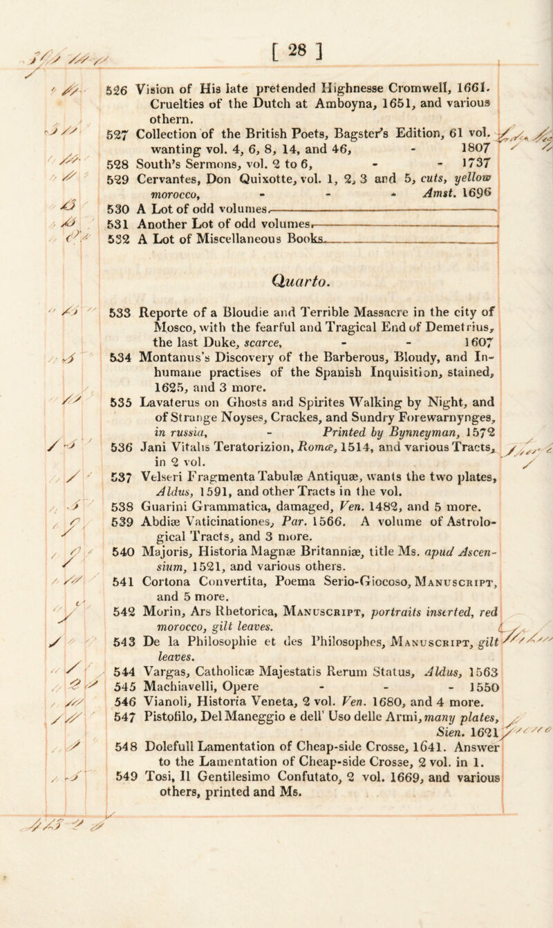 y/ J /s k ■i / ',S & ' /* ,> Xv // \/S yi / / /? S ' X < 'X' /- /</ lA S/l y 5^6 Vision of His late pretended Highnesse Cromwell, 1661. Cruelties of the Dutch at Amboyna, 1651, and various othern. 527 Collection of the British Poets, Bagster’s Edition, 61 vol. wanting vol. 4, 6, 8, 14, and 46, - 180/ 528 South’s Sermons, vol. 2 to 6, - - 1737 529 Cervantes, Don Quixotte, vol. 1, 2, 3 and 5, cuts, yellow morocco, - Amst. 169& 530 A Lot of odd volumes.---• X 3 531 Another Lot of odd volumesr- 532 A Lot of Miscellaneous Books. Quarto. 533 Reporte of a Bloudie and Terrible Massacre in the city of Mosco, with the fearful and Tragical End of Demetrius, the last Duke, scarce, 1607 534 Montanus’s Discovery of the Barberous, Bloudy, and In¬ humane practises of the Spanish Inquisition, stained, 1625, and 3 more. 535 Lavaterus on Ghosts arid Spirites Walking by Night, and of Strange Noyses, Crackes, and Sundry Forewarnynges, in russia, - Printed by Bynneyman, 1572 536 Jani Vitahs Teratorizion, Romce, 1514, and various Tracts^ y in 2 vol. ” ^ 537 Velseri Fragmenta Tabulae Antiquse, wants the two plates, Aldus, 1591, and other Tracts in the vol. /, > 538 Guarini Grammatica, damaged, Ven. 1482, and 5 more. 539 Abdiae Vaticinationes, Par. 1566. A volume of Astrolo¬ gical Tracts, and 3 more. 540 Majoris, Historia Magnse Britanniae, title Ms. apud Ascen- sium, 1521, and various others. 541 Cortona Convertita, Poema Serio-Giocoso, Manuscript, and 5 more. 542 Morin, Ars Rhetoriea, Manuscript, portraits inserted, red morocco, gilt leaves. c / X - < 543 De la Philosophic et des Philosophes, Manuscript, gilt /'/'XXv leaves. y ' y 544 Vargas, Catholicae Majestatis Rerum Status, Aldas, 1563 // /s? ,// \y\ j 545 Machiavelli, Opere - 1550 546 Vianoli, Histona Veneta, 2 vol. Ven. 1680, and 4 more. 547 Pistolilo, DelManeggio e dell' Uso delle hvm\,many plates, Sien. /s/st 548 Dolefull Lamentation of Cheap-side Crosse, 1641. Answer to the Lamentation of Cheap-side Crosse, 2 vol. in 1. 549 Tosi, II Gentilesimo Confutato, 2 vol. 1669, and various others, printed and Ms. K