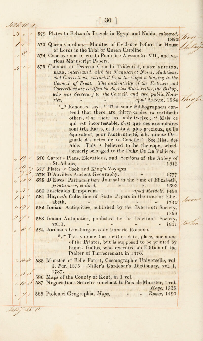 [30] 3 * /  ■ A / / y. i *7 9 / / 572 Plates to Belzoni’s Travels in Egypt and Nubia, coloured, 182a'^^< 573 Queen Caroline.—Minutes of Evidence before the House /, of Lords in the Trial of Queen Caroline. 574 Conclave oue fu creato Pontefice Alessandro VII., and va¬ rious Manuscript Papers. 575 Canones et Decreta Concilii Ti identi'ni, first edition, rare, interleaved, with the Manuscript Notes, Additions, and Corrections, extracted from the Copy belonging to the Council of Trent. The authenticity of the Extracts and Corrections are certified by Angelus Massarellus, the Bishop, who was Secretary to the Council, and two public Nota¬ ries, - apud Aldum, 15f>4 *** Renouard says, tf That some Bibliographers con¬ tend that there are thirty copies so certified others, that there are only twelve; “ Mais ce qui est. incontestable, c’est que ces exemplaires sont trbs Rares, et d’autant plus precieux, qu'ils Equivalent, pour Pauthentieite, ala minute Ori- ginale des actes de ce Concile.” See Hist, des Aide. This is believed to be the copy, which formerly belonged to the Duke De La Valliere. 576 Carter’s Plans, Elevations, and Sections of the Abbey of St. Albans, - - - 1813 577 Plates to Cook and King’s Voyages. 578 D’Anville's Ancient Geography, - 1777 6/9 D’Ewes’ Parliamentary Journal in the time of Elizabeth, frontispiece, stained, - - 1693 580 Fasciculus Temporum, - apud Ratdolt, 1484 581 Haynes’s Collection of State Papers in the time of Eliz¬ abeth, - - - 1740 582 Ionian Antiquities, published by the Dilettanti Society, 1769 583 Ionian Antiquities, published by the Dilettanti Society, vol. 1, - 1821 A'A <A 5S4 Jordanus Osnaburgensis de Imperio Romano. *** This volume has neither date, place, nor name of the Printer, but is supposed to be printed by Lupus Gallus, who executed an Edition of the Psalter of Turrecremata in 1476. 585 Munster et Belle-Forest, Cosmographie Universelle, vol. 2, Par. 1575. Miller’s Gardener’s Dictionary, vol. 1, 1737. 586 Maps of the County of Kent, in 1 vol. / //AA 587 Negociations Secretes touchant la. Paix de Munster, 4 vol. Id aye, 1725 , y' A 588 Ptolornci Geographia, Maps, - - Romcc, 1490 „ v ^ t1 9 9 '/ AW . AW