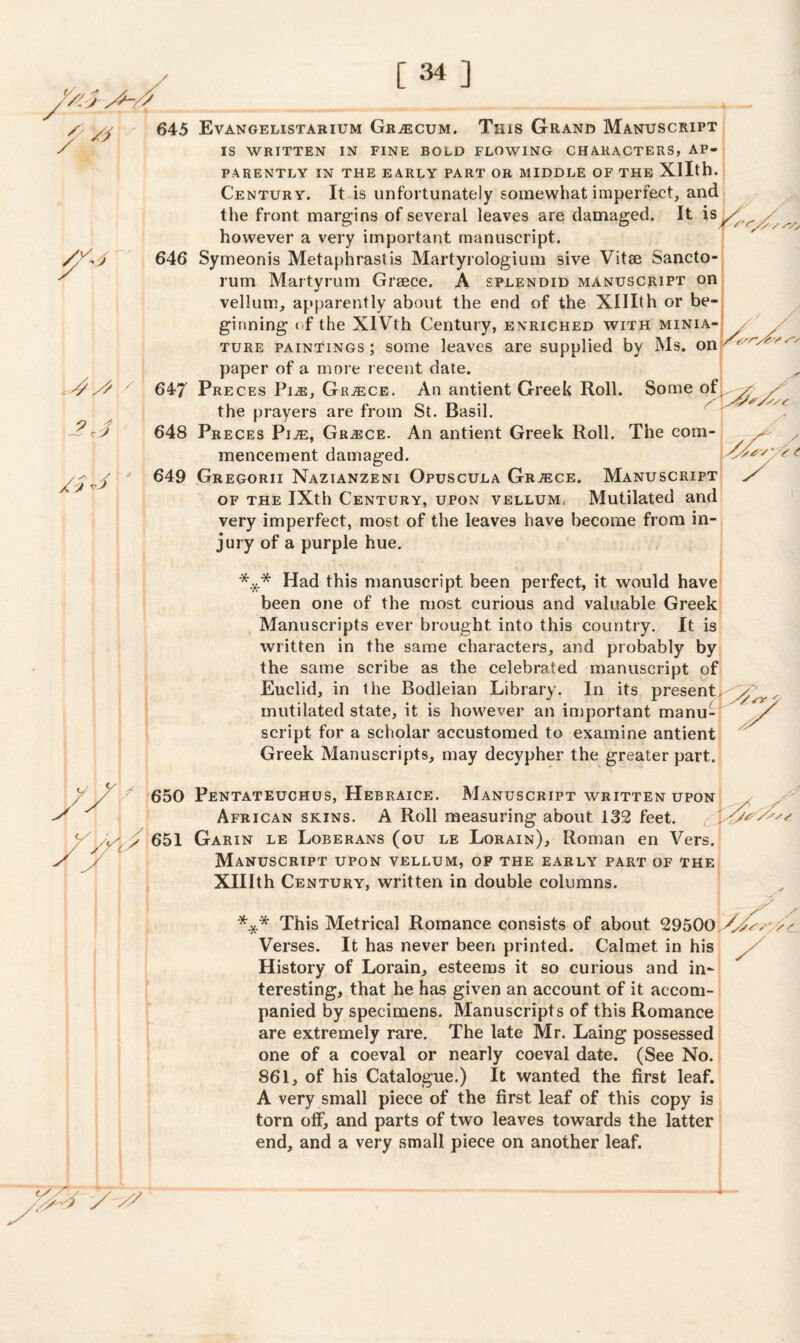 / y 7™ 4 / 2J / j *3 645 Evangelistarium Gr^ecum. This Grand Manuscript IS WRITTEN IN FINE BOLD FLOWING CHARACTERS, AP¬ PARENTLY IN THE EARLY PART OR MIDDLE OF THE Xllth. Century. It is unfortunately somewhat imperfect, and the front margins of several leaves are damaged. It is^/^ however a very important manuscript. 646 Symeonis Metaphrastis Martyrologium sive Vitse Sancto¬ rum Martyrum Greece. A splendid manuscript on vellum, apparently about the end of the XUXth or be¬ ginning of the XIVth Century, enriched with minia¬ ture paintings ; some leaves are supplied by Ms. on paper of a more recent date. 647 Preces PiiE, Greece. An antient Greek Roll. Some of the prayers are from St. Basil. 648 Preces PiiE, Grasce. An antient Greek Roll. The com¬ mencement damaged. 649 Gregorii Nazianzeni Opuscula Grjece, Manuscript of the IXth Century, upon vellum. Mutilated and very imperfect, most of the leaves have become from in¬ jury of a purple hue. / St *** Had this manuscript been perfect, it would have been one of the most curious and valuable Greek Manuscripts ever brought, into this country. It is written in the same characters, and probably by the same scribe as the celebrated manuscript of Euclid, in the Bodleian Library. In its presentl^y^ mutilated state, it is however an important manu- / script for a scholar accustomed to examine antient Greek Manuscripts, may decypher the greater part. 650 Pentateuchus, Hebraice. African skins. Manuscript written upon A Roll measuring about 132 feet. *—' 651 Garin le Loberans (ou le Lorain), Roman en Vers. Manuscript upon vellum, of the early part of the Xlllth Century, written in double columns. *** This Metrical Romance consists of about 29500 yysss ss. Verses. It has never been printed. Calmet. in his History of Lorain, esteems it so curious and in¬ teresting, that he has given an account of it accom¬ panied by specimens. Manuscripts of this Romance are extremely rare. The late Mr. Laing possessed one of a coeval or nearly coeval date. (See No. 861, of his Catalogue.) It wanted the first leaf. A very small piece of the first leaf of this copy is torn off, and parts of two leaves towards the latter end, and a very small, piece on another leaf. / / ^
