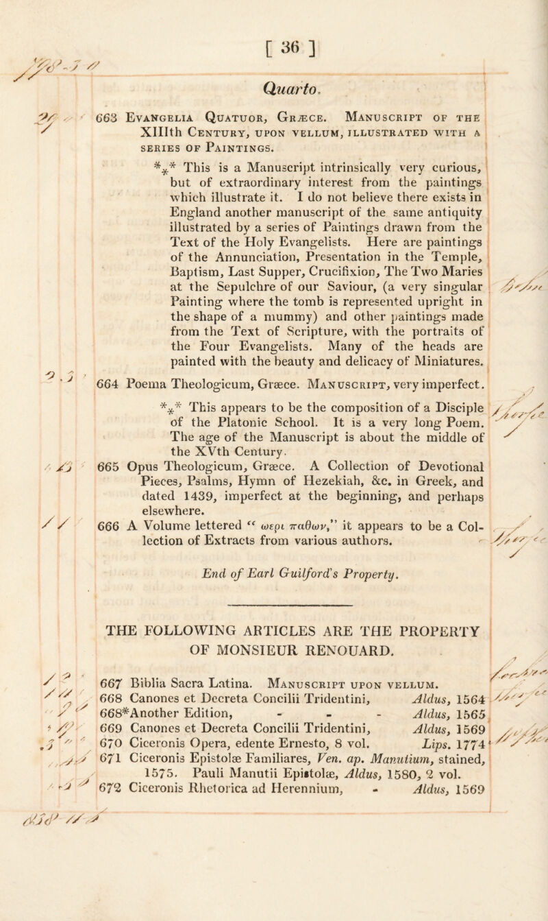 Quarto / 663 Evangelia Quatuor, Greece. Manuscript of the XHIth Century, upon vellum, illustrated with a series of Paintings. *** This is a Manuscript intrinsically very curious, but of extraordinary interest from the paintings which illustrate it. I do not believe there exists in England another manuscript of the same antiquity illustrated by a series of Paintings drawn from the Text of the Holy Evangelists. Here are paintings of the Annunciation, Presentation in the Temple, Baptism, Last Supper, Crucifixion, The Two Maries at the Sepulchre of our Saviour, (a very singular Painting where the tomb is represented upright in the shape of a mummy) and other paintings made from the Text of Scripture, with the portraits of the Four Evangelists. Many of the heads are painted with the beauty and delicacy of Miniatures. 664 Poema Theologicum, Greece. Manuscript, very imperfect. *** This appears to be the composition of a Disciple of the Platonic School. It is a very long Poem. The age of the Manuscript is about the middle of the XVth Century. /' /j 665 Opus Theologicum, Greece. A Collection of Devotional Pieces, Psalms, Hymn of Hezekiah, &c. in Greek, and dated 1439, imperfect at the beginning, and perhaps elsewhere. 666 A Volume lettered “ wept rraQwvf it appears to be a Col¬ lection of Extracts from various authors. /J y End of Earl Guilford's Property. THE FOLLOWING ARTICLES ARE THE PROPERTY OF MONSIEUR RENOUARD. / ? ' //y /  y * > y. <7 // J / / /. yj * 667 Biblia Sacra Latina. Manuscript upon vellum. 668 Canones et Dccreta Concilii Tridentini, Aldus, 1564 668*Another Edition, - Aldus, 1565 669 Canones et Decreta Concilii Tridentini, Aldus, 3 569 6JO Ciceronis Opera, edente Ernesto, 8 vol. Lips. 1/74 671 Ciceronis Epistolse Familiares, Ven. ap. Manuiium, stained, 1575. Pauli Manutii Epiitolie, Aldus, 1580, 2 vol. 672 Ciceronis Rhetorica ad Herennium, - Aldus, 1569 ,/s cs jts# //y