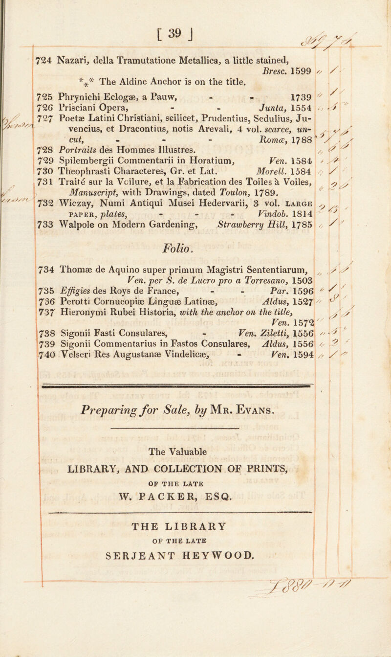 I 724 725 72G 727 728 729 730 731 732 733 Nazari, della Tramutatione Metallica, a little stained, Bresc. 1599 v / *** The Aldine Anchor is on the title. Phrynichi Eclogae, a Pauw, - - 1739 /x Prisciani Opera, - - Junta, 1554 ^ - / Poetae Latini Christiani, scilicet, Prudentius, Sedulius, Ju- vencius, et Dracontius, notis Arevali, 4 vol. scarce, un- cut, - Romce, 1788 ” */ - / // /V Portraits des Hommes Illustres. Spilembergii Commentarii in Horatium, Ven. 1584 Theophrasti Characteres, Gr. et Lat. Morell. 1584 < X Trait e sur la Vcilure, et la Fabrication des Toiles h Voiles, ^ y Manuscript, with Drawings, dated Toulon, 1789. Wiczay, Numi Antiqui Musei Hedervarii, 3 vol. large ^ paper, plates, - Vindob. 1814 ^ rJ. Walpole on Modern Gardening, Strawberry Hill, 1785 o s Folio, , i / / 734 Thomae de Aquino super primum Magistri Sententiarum, y Ven. per S. de Lucro pro a Torresano, 1503 735 Effigies des Roys de France, - - Par. 1596 * S ' 736 Perotti Cornucopiae Linguae Latinae, Aldus, 1527 v ^ 737 Hieronymi Rubei Historia, with the anchor on the title, /.V Ven. 1572  738 Sigonii Fasti Consulares, - Ven. Ziletti, 1556 ^ ^ 739 Sigonii Commentarius in Fastos Consulares, Aldus, 1556 & 740 Velseri Res Augustanae Vindelicae* - Ven. 1594 a / ^ Preparing for Sale, by Mr. Evans. The Valuable LIBRARY, AND COLLECTION OF PRINTS, OF THE LATE W. PACKER, ESQ. THE LIBRARY OF THE LATE SERJEANT HEYWOOD.