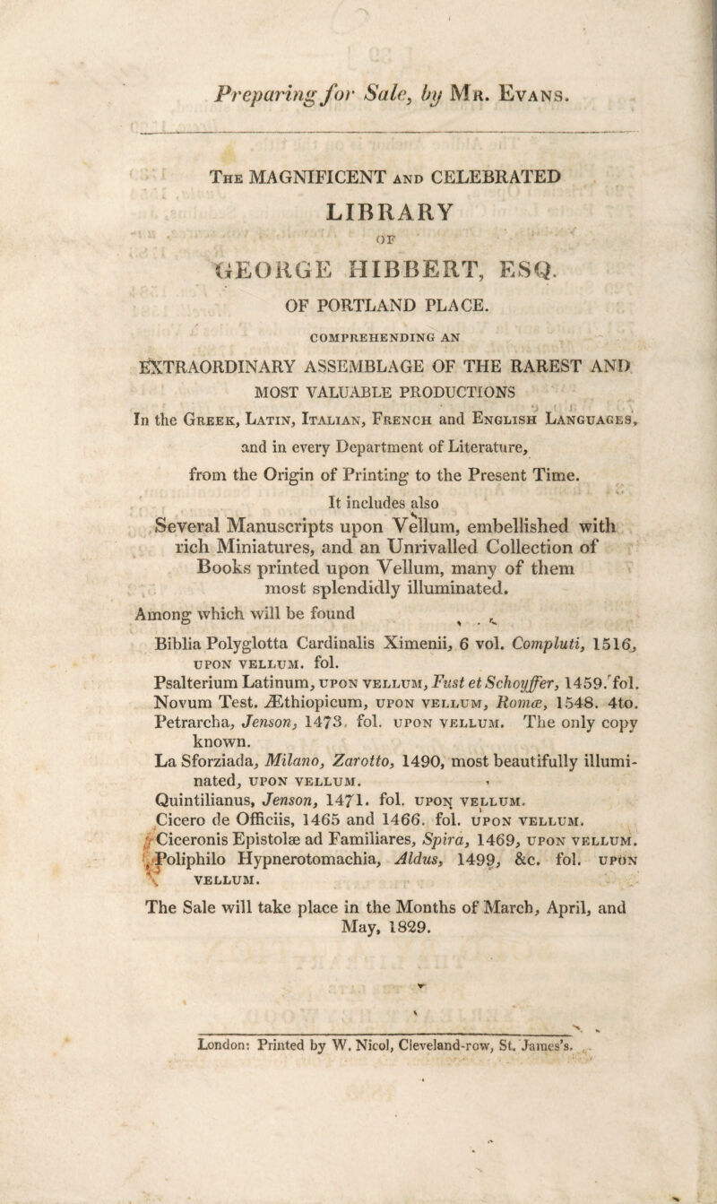 / Preparing for Sale, by Mr. Evans. The MAGNIFICENT and CELEBRATED LIBRARY OF GEORGE HIBBERT, ESQ. OF PORTLAND PLACE. COMPREHENDING AN EXTRAORDINARY ASSEMBLAGE OF THE RAREST AND MOST VALUABLE PRODUCTIONS ■ In the Greek, Latin, Italian, French and English Languages, and in every Department of Literature, from the Origin of Printing to the Present Time. It includes also Several Manuscripts upon Vellum, embellished with rich Miniatures, and an Unrivalled Collection of Books printed upon Vellum, many of them most splendidly illuminated. Among which will be found ^ Biblia Polyglotta Cardinalis Ximenii, 6 vol. Compluti, 1516j UPON VELLUM, fol. Psalterium Latinum, upon vellum. Fust etSchoyffer, 1459. fol. Novum Test. iEthiopicum, upon vellum, Romce, 1548. 4to. Petrarcha, Jenson, 1473.. fol. upon vellum. The only copy known. La Sforziada, Milano, Zarotto, 1490, most beautifully illumi¬ nated, upon vellum. Quintilianus, Jenson, 1471. fol. upon vellum, Cicero de Offieiis, 1465 and 1466. fol. upon vellum. / Ciceronis Epistolae ad Familiares, Spira, 1469, upon vellum. Poliphilo Hypnerotomachia, Aldus, 1499, &c. fol. upon vellum. The Sale will take place in the Months of March, April, and May, 1829. v _ , ■ ._■_ \ London: Printed by W. Nicol, Cieveland-rovv, St. James’s.