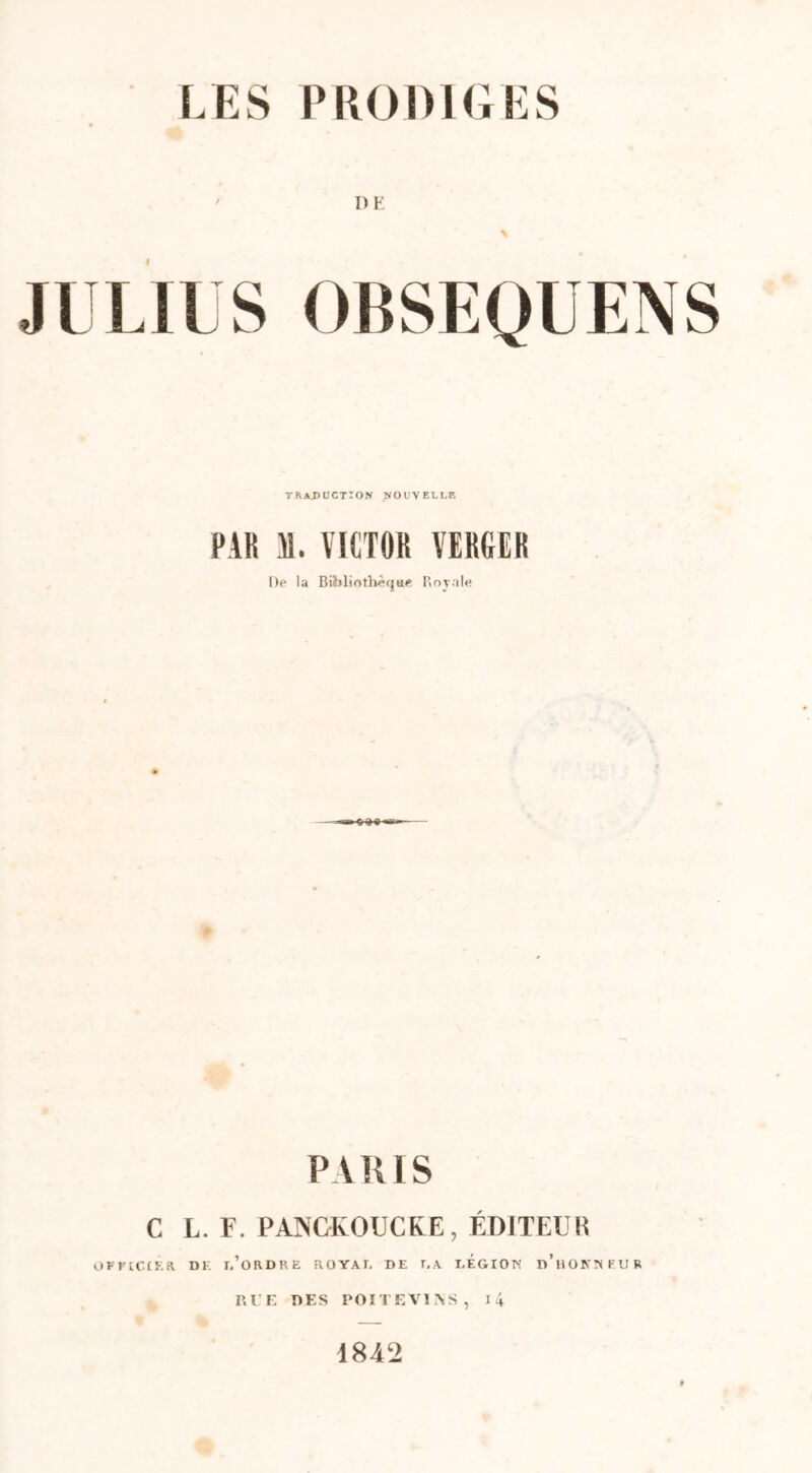 ' DE % JULIUS OBSEQUENS traduction nouvelle PAH Al. VICTOR VERGER De la Bibliothèque Royale PARIS C L. F. PANCKOUCKE, ÉDITEUR OFFICIER DF. r/ORDRE ROYAF DE r.A dÉGIOK d’hOKTIFUR RUE DES POITEVINS, 14 1842