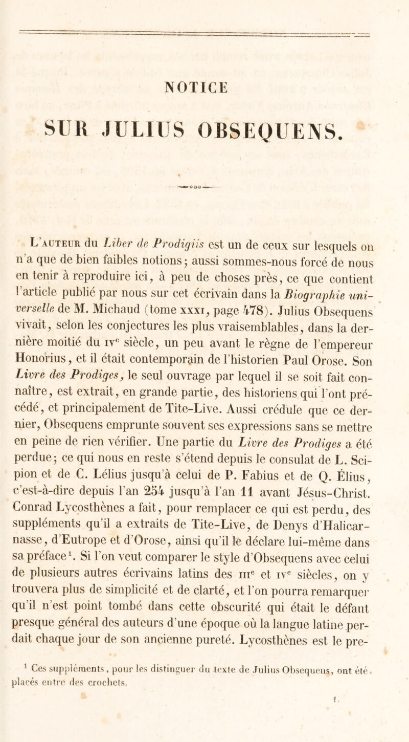 NOTICE SUR JULIUS OBSEQUENS. L’auteur du Liber cle Prodigiis est un de ceux sur lesquels on n a que de bien faibles notions ; aussi sommes-nous forcé de nous en tenir à reproduire ici, à peu de choses près, ce que contient b article publié par nous sur cet écrivain dans la Biographie uni- verselle de M. Michaud (tome xxxi, page 478). Julius Obsequens vivait, selon les conjectures les plus vraisemblables, dans la der- nière moitié du ive siècle, un peu avant le règne de l’empereur Honorius, et il était contemporain de l’historien Paul Orose. Son Livre des Prodiges, le seul ouvrage par lequel il se soit fait con- naître, est extrait, en grande partie, des historiens qui l’ont pré- cédé, et principalement de Tite-Live. Aussi crédule que ce der- nier, Obsequens emprunte souvent ses expressions sans se mettre en peine de rien vérifier. Une partie du Livre des Prodiges a été perdue- ce qui nous en reste s’étend depuis le consulat de L. Sci- pion et de C. Lélius jusqu’à celui de P. Fabius et de Q. Élius, c’est-à-dire depuis l’an 254 jusqu’à l’an 11 avant Jésus-Christ. Conrad Lycosthènes a fait, pour remplacer ce qui est perdu, des suppléments qu’il a extraits de Tite-Live, de Denys d’Halicar- nasse, d’Eutrope et d Orose, ainsi qu’il le déclare lui-même dans sa préface1. Si l’on veut comparer le style d’Obsequens avec celui de plusieurs autres écrivains latins des me et ive siècles, on y trouvera plus de simplicité et de clarté, et l’on pourra remarquer qu’il n’est point tombé dans cette obscurité qui était le défaut presque général des auteurs d’une époque où la langue latine per- dait chaque jour de son ancienne pureté. Lycosthènes est le pre- 1 Ces suppléments, pour les distinguer du texte de Julius Obsequens, ont été. placés entre des crochets.