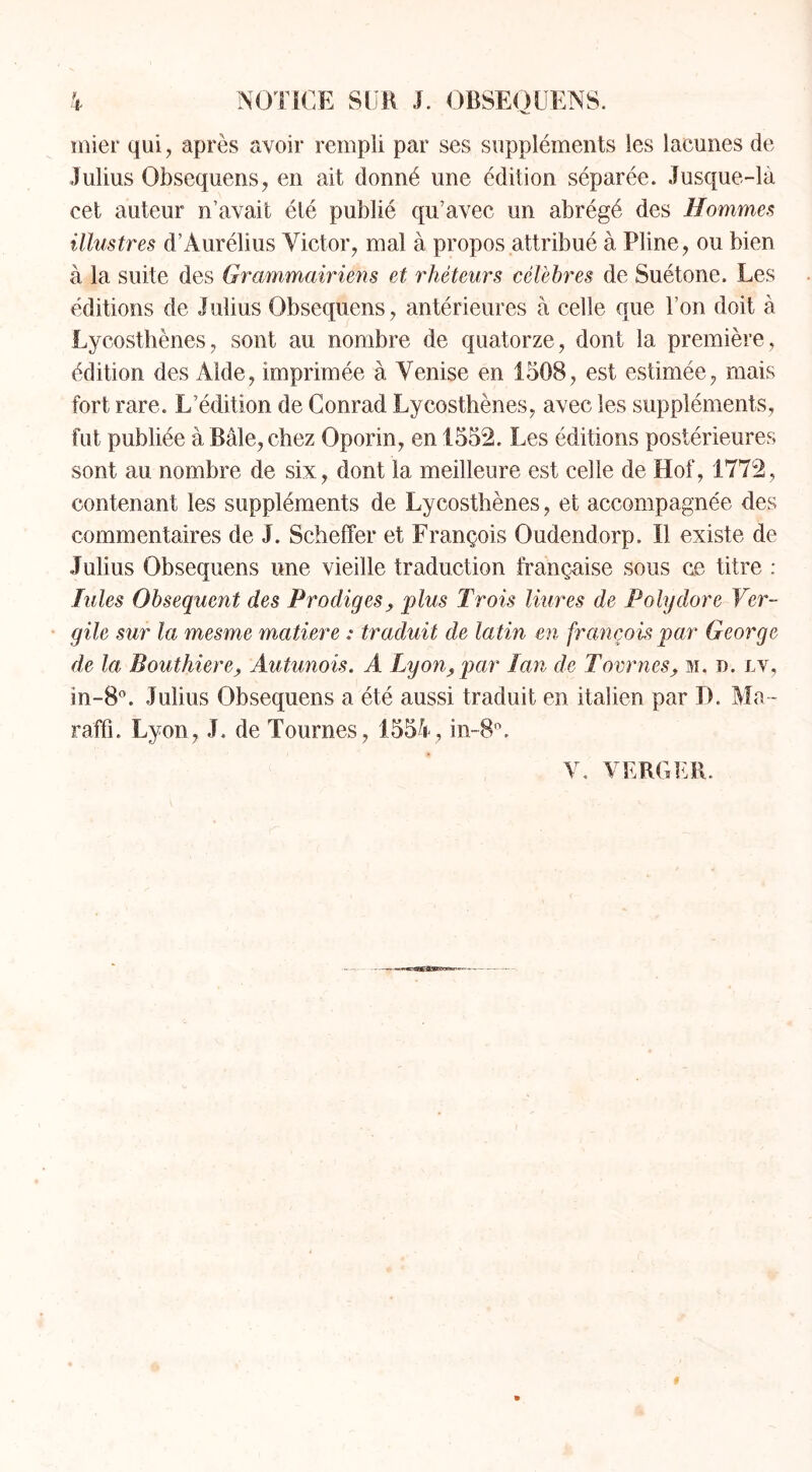 mier qui, après avoir rempli par ses suppléments les lacunes de Iulius Obsequens, en ait donné une édition séparée. Jusque-la cet auteur n’avait été publié qu’avec un abrégé des Hommes illustres d’Àurélius Victor, mal à propos attribué à Pline, ou bien à la suite des Grammairiens et rhéteurs célèbres de Suétone. Les éditions de Julius Obsequens, antérieures à celle que l’on doit à Lycosthènes, sont au nombre de quatorze, dont la première, édition des Aide, imprimée à Venise en 1508, est estimée, mais fort rare. L’édition de Conrad Lycosthènes, avec les suppléments, fut publiée à Bâle, chez Oporin, en 1552. Les éditions postérieures sont au nombre de six, dont la meilleure est celle de Hof, 1772, contenant les suppléments de Lycosthènes, et accompagnée des commentaires de J. Scheffer et François Oudendorp. Il existe de Julius Obsequens une vieille traduction française sous ce titre : hiles Obsequent des Prodiges, plus Trois Hures de Polydore Ver- gile sur la mesme matière : traduit de latin en françois par George de la Bouthiere, Autunois. A Lyon, par Lan de Tournes, m. d. lv, in-8°. Julius Obsequens a été aussi traduit en italien par D. Ma- raffî. Lyon, J. de Tournes, 1554, in-8°. V. VERGER.