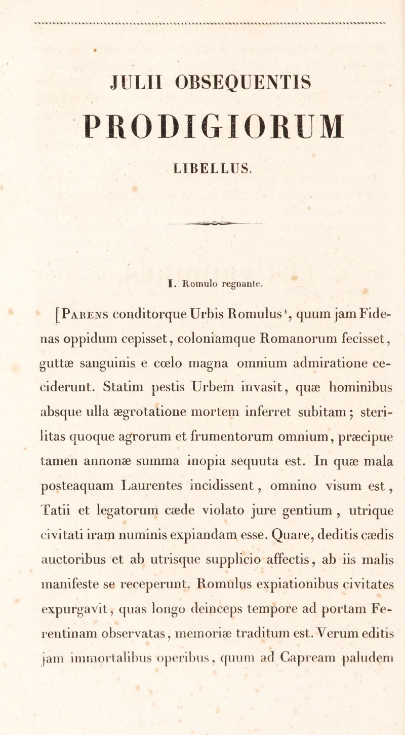 Il I II 0BSEQUENT1S PRODIGIORUM LIBELLUS. I. Romulo régnante. [Parens conditorque Urbis Romulus1, quum jamFide- nas oppidum cepisset, coloniamque Romanorum fecisset, guttæ sanguinis e cœlo magna omnium admiratione ce- ciderunt. Statim pestis Urbem invasit, quæ hominibus absque ulla ægrotatione mortem inferret subitam ; steri- litas quoque agrorum et frumentorum omnium, præcipue tamen annonæ summa inopia sequuta est. In quæ mala posteaquam Laurentes incidissent, omnino visum est , Tatii et legatorum cæde violato jure gentium , utrique civitati iram numinis expiandam esse. Quare, deditis cædis auctoribus et ab utrisque supplicio affectis, ab iis malis manifeste se receperunt. Romulus expiationibus civitates expurgavit, quas longo deinceps tempore ad portam Fe- rentinam observatas, mémorisé traditum est. Yerum editis jam immortalibus operibus, quum ad Capream paludem