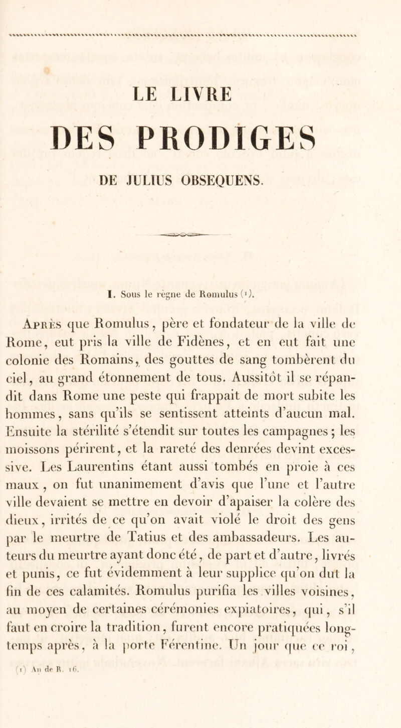 LE LIVRE T)ES PRODIGES DE JULIUS OBSEQUENS. I. Sous le règne de RomulusC1). Après que Romulus, père et fondateur de la ville de Rome, eut pris la ville de Fidènes, et en eut fait une colonie des Romains, des gouttes de sang tombèrent du ciel, au grand étonnement de tous. Aussitôt il se répan- dit dans Rome une peste qui frappait de mort subite les hommes, sans qu’ils se sentissent atteints d’aucun mal. Ensuite la stérilité s’étendit sur toutes les campagnes ; les moissons périrent, et la rareté des denrées devint exces- sive. Les Laurentins étant aussi tombés en proie à ces maux , on fut unanimement d’avis que l’une et l’autre ville devaient se mettre en devoir d’apaiser la colère des dieux, irrités de ce qu’on avait violé le droit des gens par le meurtre de Tatius et des ambassadeurs. Les au- teurs du meurtre ayant donc été, de part et d’autre, livrés et punis, ce fut évidemment à leur supplice qu’on dut la fin de ces calamités. Romulus purifia les villes voisines, au moyen de certaines cérémonies expiatoires, qui, s’il faut en croire la tradition, furent encore pratiquées long- temps après, à la porte Férentine. Un jour que ce roi, ' i An de R. 16.