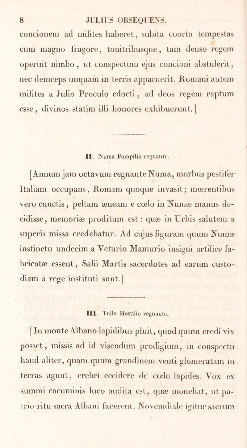 concionem ad milites haberet, subita coorta tempestas cum magno fragore, tonitribusque, tam denso regem opérait nimbo , ut conspectum ejus concioni abstulerit , nec deinceps unquam in terris apparuerit. Romani autem milites a Julio Proculo edocti, ad deos regem raptum esse, divinos statim illi honores exbibuerunt.] ïï, Numa Pompilio régnante. [Annum jam octavum régnante Numa, morbus pestifer Italiam occupans, Romain quoque invasit; moerentibus vero cunctis, peltam æneam e cœlo in Numæ manus de- cidisse, memoriæ proditum est : quæ in IJrbis salutem a superis missa credebatur. Ad cujus figuram quum Numæ instinctu undecim a Yeturio Mamurio insigni artifice fa» bricatæ essent, Salii Martis saeerdotes ad earum custo- diam a rege instituti sunt.] III. Tullo Hostilio régnante, [In monte-Albano lapidibus pluit, quod quum credi vix posset, missis ad id visendum prodigium, in conspectu haud aliter, quam quum grandinem venti glomeratam in terras agunt, crebri cecidere de cœlo lapides. Vox ex summi cacuminis luco audita est, quæ monebat, ut pa- trie ritu sacra Albani facerent. Novemdiale igitur sacrum