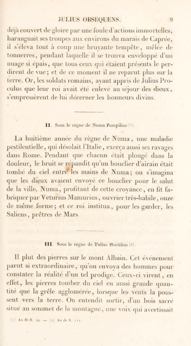 < 1 ejà couvert de gloire par une foule d actions immortelles, haranguait ses troupes aux environs du marais de Caprée, il s’éleva tout à coup une bruyante tempête, mêlée de tonnerres, pendant laquelle il se trouva enveloppé d’un nuage si épais, que tous ceux qui étaient présents le per- dir ent de vue; et de ce moment il ne reparut plus sur la terre. Or, les soldats romains, avant appris de Julius Pro- culus que leur roi avait été enlevé au séjour des dieux, s’empressèrent de lui décerner les honneurs divins. II. Sous le règne de Numa Pompilius (9. La huitième année du règne de Numa, une maladie pestilentielle, qui désolait l’Italie, exerça aussi ses ravages dans Rome. Pendant que chacun était plongé dans la douleur, le bruit se répandit qu’un bouclier d’airain était tombé du ciel entré* les mains de Numa: on s’imagina que les dieux avaient envoyé ce bouclier pour le salut de la ville. Numa, profitant de cette croyance, en fit fa- briquer par Yeturius Mamurius, ouvrier très-habile, onze de même forme; et ce roi institua, pour les garder, les Saliens, prêtres de Mars III. Sous le règne de Tullus Mostilius (2). Il plut des pierres sur le mont Albain. Cet événement parut si extraordinaire, qu’on envoya des hommes pour constater la réalité d’un tel prodige. Ceux-ci virent, en effet, les pierres tomber du ciel en aussi grande quan- tité que la grêle agglomérée, lorsque les vents la pous- sent vers la terre. On entendit sortir, d’un bois sacré situé au sommet de la montagne, une voix qui avertissait