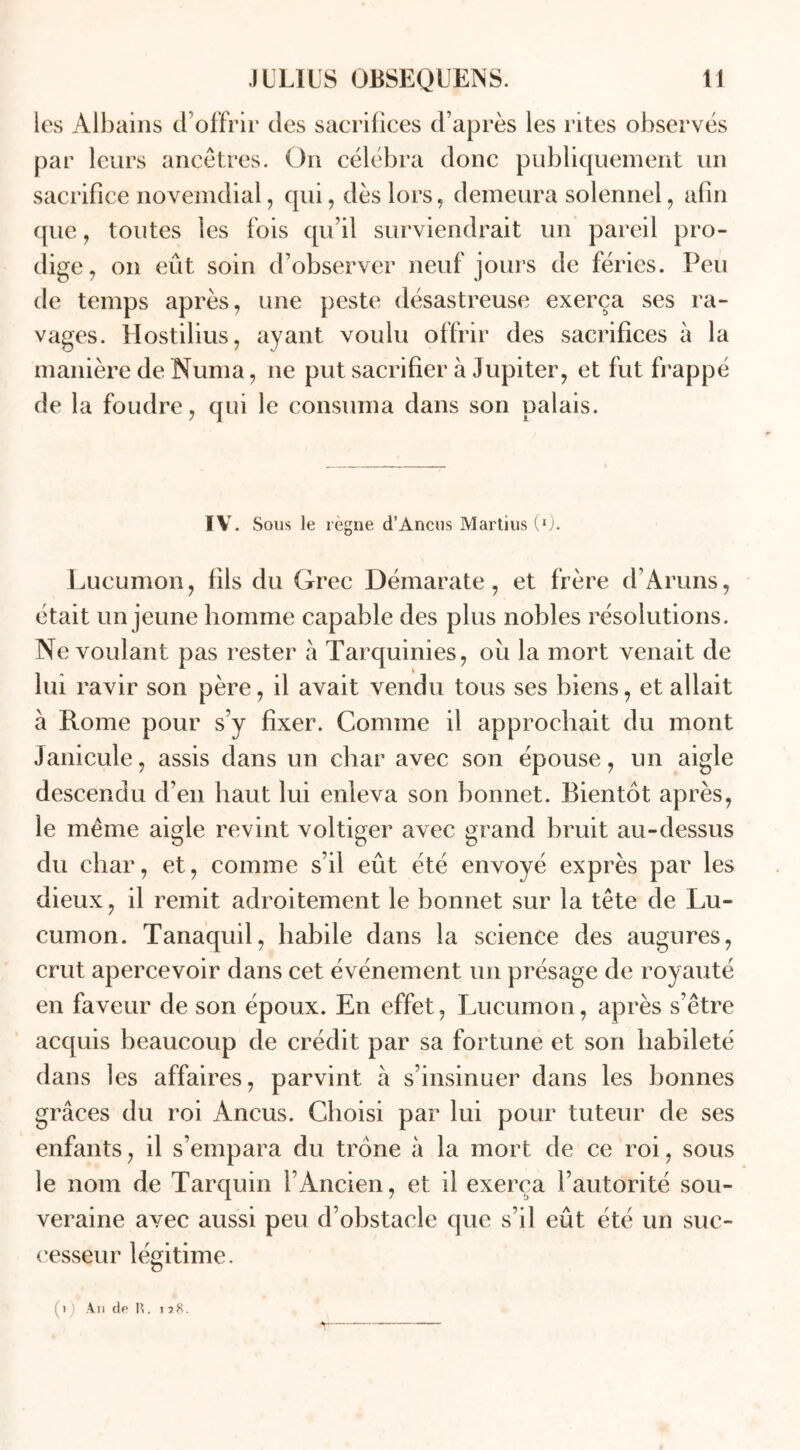les Albains d’offrir des sacrifices d’après les rites observés par leurs ancêtres. On célébra donc publiquement un sacrifice novemdial, qui, dès lors, demeura solennel, afin que, toutes les fois qu’il surviendrait un pareil pro- dige, on eût soin d’observer neuf jours de fériés. Peu de temps après, une peste désastreuse exerça ses ra- vages. Hostilius, ayant voulu offrir des sacrifices à la manière de Numa, 11e put sacrifier à Jupiter, et fut frappé de la foudre, qui le consuma dans son palais. IV. Sous le régné d’Ancus Martius (*). Lucumon, fils du Grec Démarate, et frère d’Aruns, était un jeune homme capable des plus nobles résolutions. Ne voulant pas rester à Tarquinies, ou la mort venait de lui ravir son père, il avait vendu tous ses biens, et allait à Rome pour s’y fixer. Comme il approchait du mont Janicule, assis dans un char avec son épouse, un aigle descendu d’en haut lui enleva son bonnet. Bientôt après, le même aigle revint voltiger avec grand bruit au-dessus du char, et, comme s’il eût été envoyé exprès par les dieux, il remit adroitement le bonnet sur la tête de Lu- cumon. Tanaquil, habile dans la science des augures, crut apercevoir dans cet événement un présage de royauté en faveur de son époux. En effet, Lucumon, après s’être acquis beaucoup de crédit par sa fortune et son habileté dans les affaires, parvint à s’insinuer dans les bonnes grâces du roi Ancus. Choisi par lui pour tuteur de ses enfants, il s’empara du trône à la mort de ce roi, sous le nom de Tarquin 1 Ancien, et il exerça l’autorité sou- veraine avec aussi peu d’obstacle que s’il eût été un suc- cesseur légitime. (1) A11 de H. i ï8.