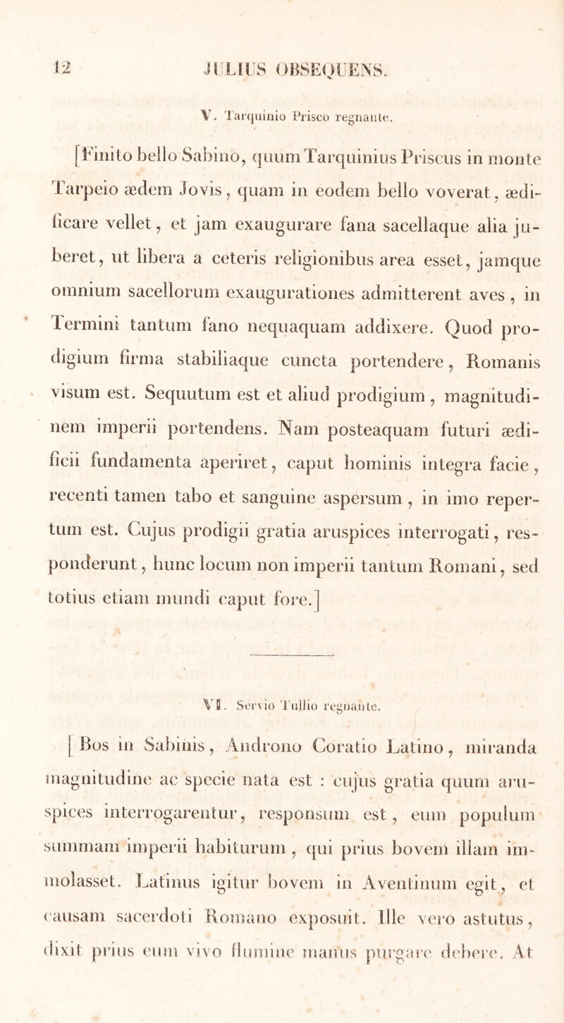 V. Tarquinio Prisco régnante. [Finito belio Sabino, qiiumTarqumius Prisons in monte Tarpeio ædem iovis, quam in eodem belio voverat, ædi- fïcare vellet, et jam exaugurare fana sacellaque alia ju- beret, ut libéra a cetcris religionibus area esset, jamque omnium sacellorum exaugurationes admitterent aves , in lermini tantum fano nequaquam addixere. Quod pro- digimn firma stabiliaque cuncta portendere, Romanis visum est. Sequutum est et aliud prodigium , magnitudi- nem imperii portendens. Nam posteaquam futuri ædi- fioii fundamenta aperiret ? caput hominis integra facie ? recenti tamen tabo et sanguine aspersum 7 in imo reper- tüui est. Gujus prodigii gratia aruspices interrogati, res- ponderunt 7 hune locum non imperii tantum Romani, sed totius etiam mundi caput fore.] VB. Servio Tullio regoaute. | Bos in Sabinis, Ândrono Coratio Latino, miranda magnitudine ac specie nata est : eujus gratia quum aru- spices interrogarentur, responsum est, eum populum suniinam imperii habiturum , qui prius bovem illain im- moîasset. Latinus igitur bovem in Aventinum egit , et oausam sacerdoti Romano exposuit. il le vero astutus, dixit prius eum vivo flumine manus purgare debere. At