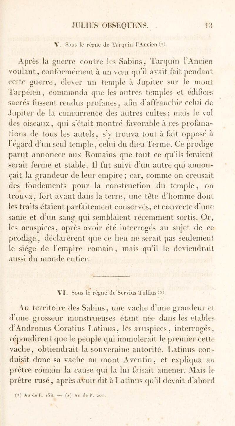 Y. Sous le règne de Tarquin l’Ancien (*). Après la guerre contre les Sabins, Tarquin l’Ancien voulant, conformément à un vœu qu’il avait fait pendant cette guerre, élever un temple à Jupiter sur le mont Tarpéien, commanda que les autres temples et édifices sacrés fussent rendus profanes, afin d’affranchir celui de Jupiter de la concurrence des autres cultes; mais le vol des oiseaux, qui s’était montré favorable à ces profana- tions de tous les autels, s’y trouva tout à fait opposé à l’égard d’un seul temple, celui du dieu Terme. Ce prodige parut annoncer aux Romains que tout ce qu’ils feraient serait ferme et stable. Il fut suivi d’un autre qui annon- çait la grandeur de leur empire; car, comme on creusait des fondements pour la construction du temple, on trouva, fort avant dans la terre, une tête d’homme dont les traits étaient parfaitement conservés, et couverte d’une sanie et d’un sang qui semblaient récemment sortis. Or, les aruspices, après avoir été interrogés au sujet de ce prodige, déclarèrent que ce lieu ne serait pas seulement le siège de l’empire romain, mais qu’il le deviendrait aussi du monde entier. • «. VI. Sous le règne de Servius Tullius (2). Au territoire des Sabins, une vache d’une grandeur et d’une grosseur monstrueuses étant née dans les étables d’Andronus Coratius Latinus, les aruspices, interrogés, répondirent que le peuple qui immolerait le premier cette vache, obtiendrait la souveraine autorité. Latinus con- duisit donc sa vache au mont Aventin, et expliqua au prêtre romain la cause qui la lui faisait amener. Mais le prêtre rusé, après avoir dit à Latinus qu’il devait d’abord