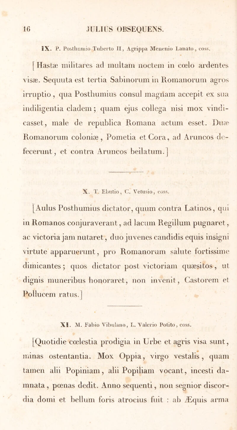 IX. P. Postlumiio Tuberto II, Agrippa Meneiiio Lanato, coss. Hastæ militares ad multam noctem in cœlo ardentes visæ. Sequuta est tertia Sabinomm in Romanorum agros irruptio, qua Posthumius consul magriam accepit ex sua indiligentia cladem ; quam ejus collega nisi inox vindi- casset, male de republica Romana actum esset. Duæ Romanorum coloniæ, Pometia etCora, ad Aruncos de- fecerunt f et contra Aruncos beilatum. | X. ï. Ebutio, C. Vetusio, coss. [Aulus Posthumius dictator, quum contra Latinos, qui in Romanos conjuraverant, ad lacum Regillum pugnaret, ac Victoria jam nutaret, duo juvenes candidis equis insigni virtute apparuerunt, pro Romanorum sainte fortissimo dimicantes ; quos dictator post victoriam quæsitos, ut dignis muneribus honoraret, non invenit, Castorem et Pollucem rat us. XI. M. Fabio Vibuiano, L. Valérie Potito, coss. [Quotidie cœlestia prodigia in Urbe et agris visa sunt, minas ostentantia. Mox Oppia? virgo vestalis, quam tamen alii Popiniam, alii Popiliam vocant, incesti da- mnata , pœnas dédit. Anno sequenti, non segnior discor- dia domi et bellum foris atrocius fuit : ab Æquis arma