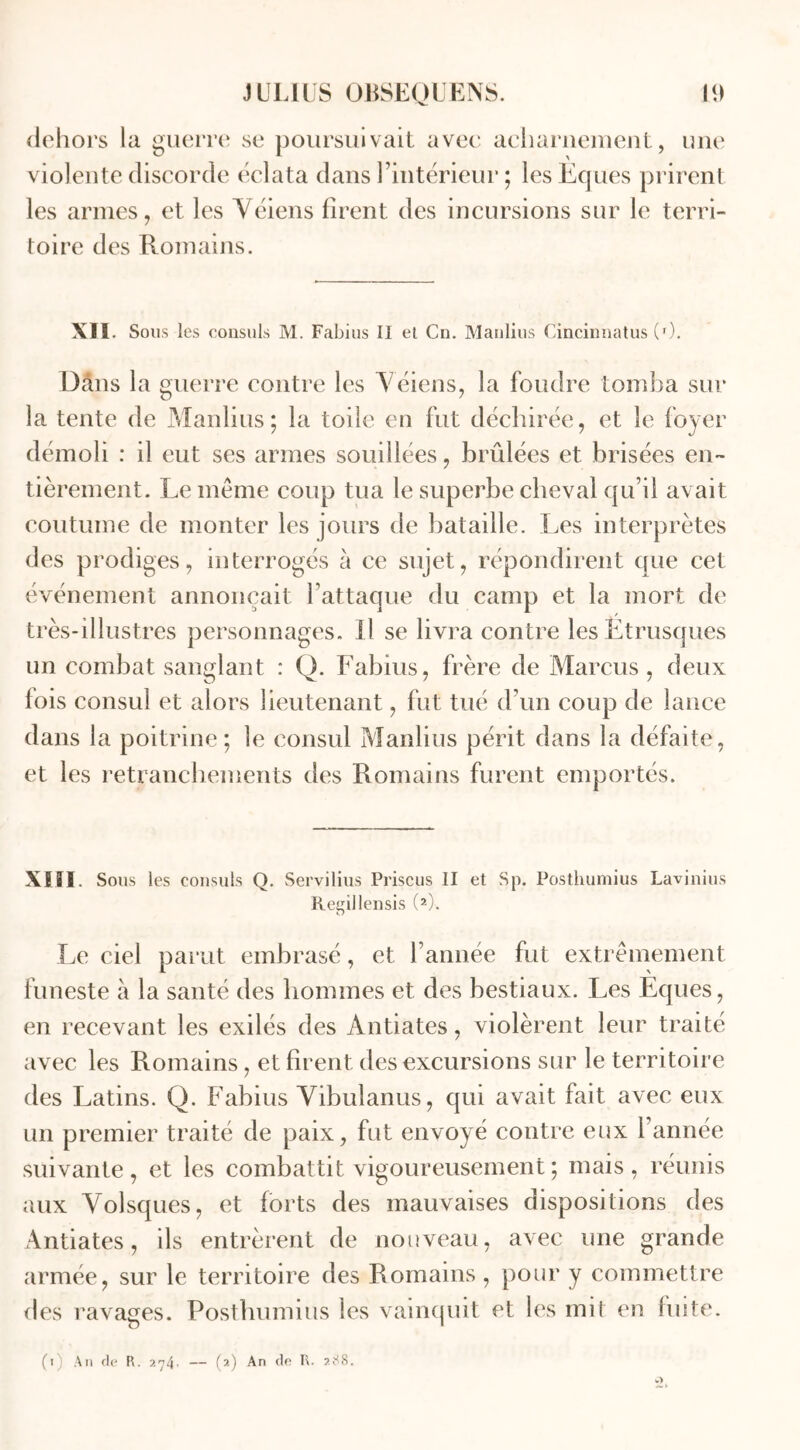 dehors la guerre se poursuivait avec acharnement, une violente discorde éclata dans rintérieur ; les Eques prirent les armes, et les Véiens firent des incursions sur le terri- toire des Romains. XII. Sous les consuls M. Fabius II et Cn. Manlius Cincinnatus (0. DSns la guerre contre les Véiens, la foudre tomba sur la tente de Manlius; la toile en fut déchirée, et le foyer démoli : il eut ses armes souillées, brûlées et brisées en- tièrement. Le meme coup tua le superbe cheval qu’il avait coutume de monter les jours de bataille. Les interprètes des prodiges, interrogés à ce sujet, répondirent que cet événement annonçait l’attaque du camp et la mort de très-illustres personnages. Il se livra contre les Etrusques un combat sanglant : Q. Fabius, frère de Marcus , deux fois consul et alors lieutenant, fut tué d’un coup de lance dans la poitrine; le consul Manlius périt dans la défaite, et les retranchements des Romains furent emportés. XIII Sous les consuls Q. Servilius Priscus II et Sp. Posthumius Lavinius Regiilensis (2). Le ciel parut embrasé, et l’année fut extrêmement funeste à la santé des hommes et des bestiaux. Les Eques, en recevant les exilés des Àntiates, violèrent leur traité avec les Romains , et firent des excursions sur le territoire des Latins. Q. Fabius Vibulanus, qui avait fait avec eux un premier traité de paix, fut envoyé contre eux l’année suivante, et les combattit vigoureusement ; mais, réunis aux Volsques, et forts des mauvaises dispositions des Antiates, ils entrèrent de nouveau, avec une grande armée, sur le territoire des Romains, pour y commettre des ravages. Posthumius les vainquit et les mit en fuite.