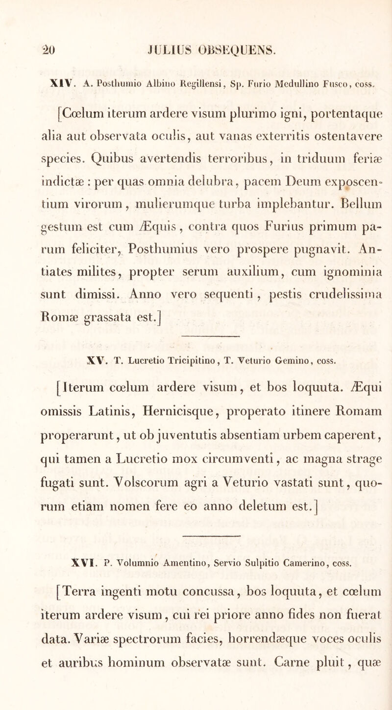 XIV. A. Posthumio Albino Regillensi, Sj>. Ftirio Medullino Fusco, coss, | Cœlum itemm ardere visum plurimo igni, portentaque aîia aut observata oculis, aut vanas exterritis ostentavere species. Quibus avertendis terroribus, in triduum feriæ indictæ : per quas omnia delubra, pacem Deura exposceru tium virorum , mulierumque turba implebantur. Bellum gestion est cum Æquis, contra quos Furius primum pa- rum féliciter, Posthumius vero prospéré pugnavit. An- tiates milites, propter sérum auxilium, cum ignominia sunt dimissi. Anno vero sequenti , pestis crudeîissima Romæ grassata est.] XV. ï. Lucretio Tricipitino, T. Veturio Gemino, coss. [Iterum cœlum ardere visum, et bos loquuta. Æqui omissis Latinis, Hernicisque, properato itinere Romain properarunt, ut ob juventutis absentiam urbem caperent, qui tamen a Lucretio inox circumventi, ac magna strage fugati sunt. Volscorum agri a Veturio vastati sunt, quo- rum etiam nomen fere eo anno deletum est. ] XVI. P. Volumnio Amentino, Servio Sulpitio Camerino, coss. [Terra ingenti motu concussa, bos loquuta, et cœlum iterum ardere visum, cui rei priore anno fîdes non fuerat data. Variæ spectrorum faciès, horrendæque voces oculis et auribus hominum observatæ sunt. Carne pluit, quæ