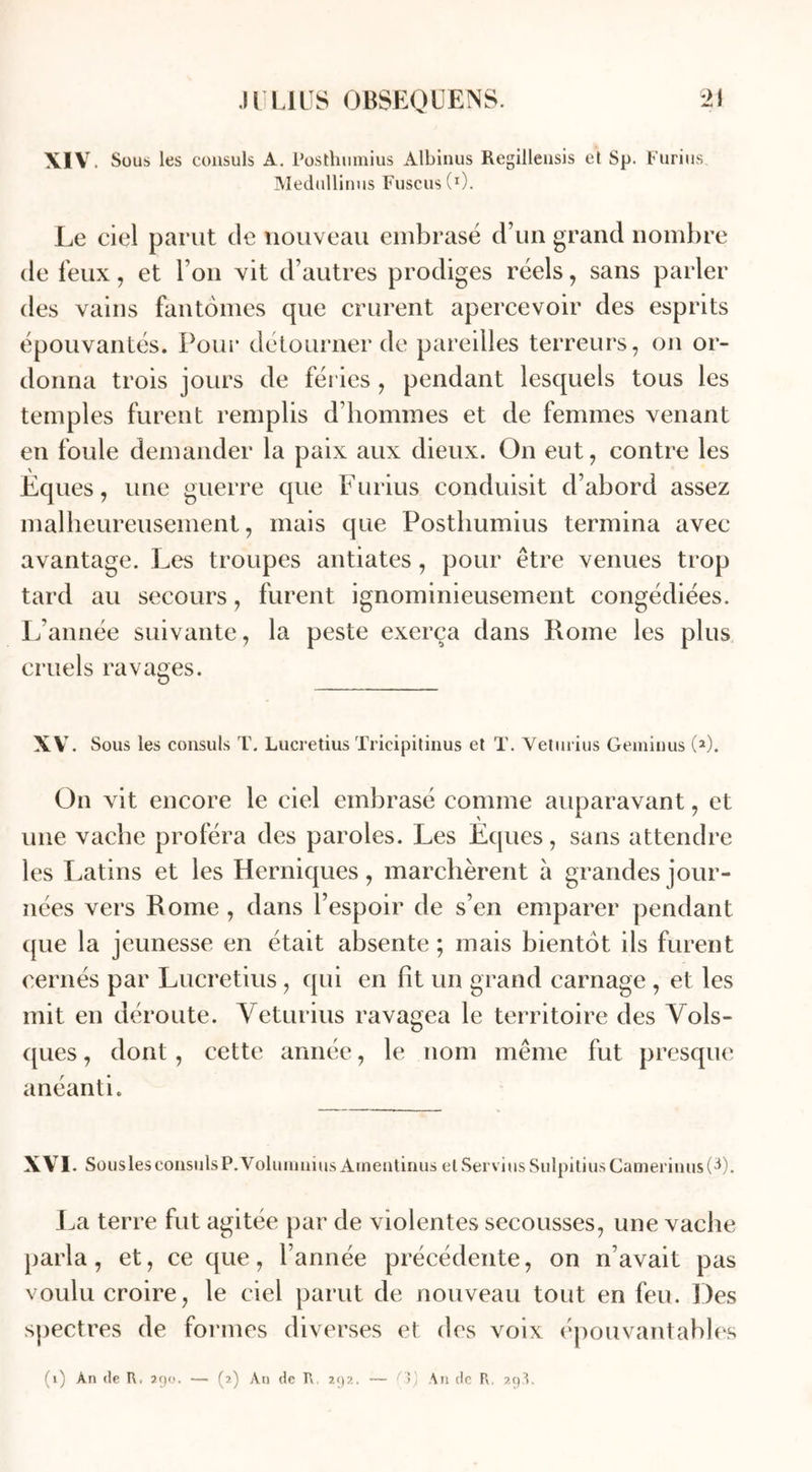 XIV. Sous les consuls A. Posthumius Albinus Regillensis et Sp. Furius Medullinus Fuscus(I). Le ciel parut de nouveau embrasé d’un grand nombre de feux, et l’on vit d’autres prodiges réels, sans parler des vains fantômes que crurent apercevoir des esprits épouvantés. Pour détourner de pareilles terreurs, on or- donna trois jours de fériés , pendant lesquels tous les temples furent remplis d’hommes et de femmes venant en foule demander la paix aux dieux. On eut, contre les Eques, une guerre que Furius conduisit d’abord assez malheureusement, mais que Posthumius termina avec avantage. Les troupes antiates, pour être venues trop tard au secours, furent ignominieusement congédiées. L’année suivante, la peste exerça dans Rome les plus cruels ravages. XV. Sous les consuls T. Lucretius Tricipitinus et T. Veturius Geminus (*). On vit encore le ciel embrasé comme auparavant, et une vache proféra des paroles. Les Eques, sans attendre les Latins et les Herniques, marchèrent à grandes jour- nées vers Rome , dans l’espoir de s’en emparer pendant que la jeunesse en était absente ; mais bientôt ils furent cernés par Lucretius, qui en fit un grand carnage , et les mit en déroute. Veturius ravagea le territoire des Vols- ques, dont, cette année, le nom même fut presque anéanti. XVI. Sousles consuls P. VoluiuniusAineutinus el Servi us SulpitiusCameriuus(^). La terre fut agitée par de violentes secousses, une vache parla, et, ce que, l’année précédente, on n’avait pas voulu croire, le ciel parut de nouveau tout en feu. Des spectres de formes diverses et des voix épouvantables