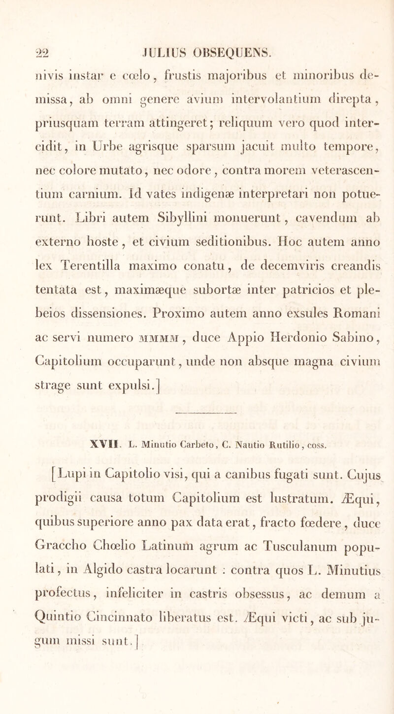 üivis instar e cœlo, frustis majoribus et minoribus de- missa , ab ornnî généré àvium intervolantium direpta , priusquam terram attingeret ; reliquum vero quod inter- eidit, in Urbe agrisque sparsum jacuit multo tempore, nec colore mutato, nec odore , contra morem veterascen- tiurn carnium. Id vates indigenæ interpretari non potue- runt. Libri autem Sibyllini monuerunt, cavendum ab externo hoste , et civium seditionibus. Hoc autem anno lex Terentilla maximo conatu, de decemviris creandis tentata est, maximæque subortæ inter patricios et ple- beios dissensiones. Proximo autem anno exsuies Romani ac servi numéro mm mm , duce Àppio Herdonio Sabino, Capitolium occuparunt ? unde non absque magna civium strage sunt expulsi.] XVII. L. Minutio Carbeto, C. Nautio Rutilio, coss. [Lupiin Gapitoîio visi, qui a canibus fugati sunt. Gujus prodigii causa totum Capitolium est lustratum. Æqui, quibus superiore anno pax data erat, fracto fœdere , duce Graccho Ghœlio Latinum agrum ac Tusculanum popu- lati, in Àlgido castra locarunt : contra quos T,. Minutius profectus ? infeliciter in castris obsessus, ac demum a Quintio Cincinnato liberatus est. Æqui victi, ac sub ju- gum missi sunt.