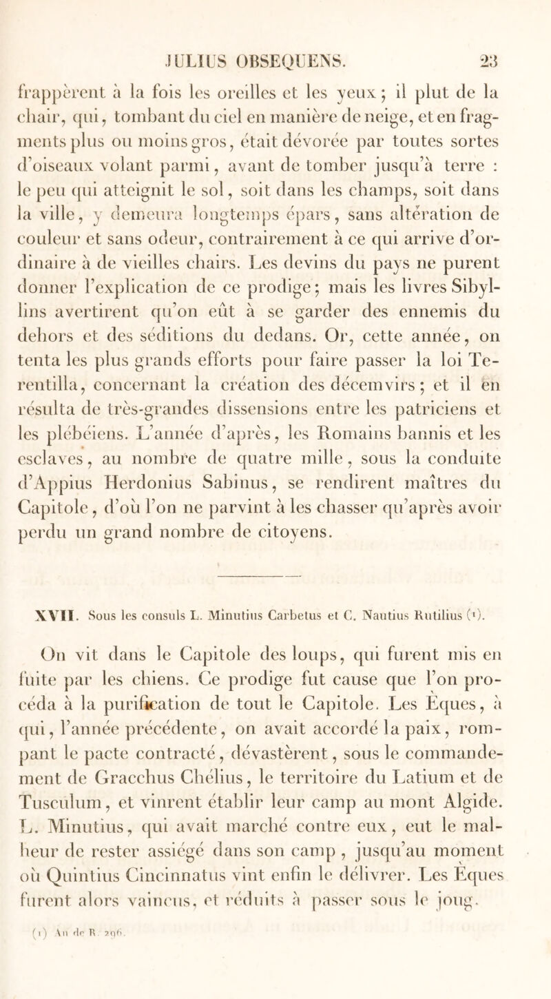 frappèrent à la fois les oreilles et les yeux ; il plut de la chair, qui, tombant du ciel en manière de neige, et en frag- ments plus ou moins gros, était dévorée par toutes sortes d’oiseaux volant parmi, avant de tomber jusqu’à terre : le peu qui atteignit le sol, soit dans les champs, soit dans la ville, y demeura longtemps épars, sans altération de couleur et sans odeur, contrairement à ce qui arrive d’or- dinaire à de vieilles chairs. Les devins du pays ne purent donner l’explication de ce prodige; mais les livres Sibyl- lins avertirent qu’on eut à se garder des ennemis du dehors et des séditions du dedans. Or, cette année, on tenta les plus grands efforts pour faire passer la loi Te- rentilla, concernant la création des décemvirs ; et il en résulta de très-grandes dissensions entre les patriciens et les plébéiens. L’année d’après, les Romains bannis et les esclaves, au nombre de quatre mille, sous la conduite d’Àppius Herdonius Sabinus, se rendirent maîtres du Capitole , d’ou l’on ne parvint à les chasser qu’après avoir perdu un grand nombre de citoyens. XVII. Sous les consuls L. Minutius Carbetus et C. Nautius Rutilius C1). On vit dans le Capitole des loups, qui furent mis en fuite par les chiens. Ce prodige fut cause que l’on pro- céda à la purification de tout le Capitole. Les Eques, à qui, l’année précédente, on avait accordé la paix, rom- pant le pacte contracté, dévastèrent, sous le commande- ment de Gracehus Chélius, le territoire du Latium et de Tusculum, et vinrent établir leur camp au mont Algide. L. Minutius, qui avait marché contre eux, eut le mal- heur de rester assiégé dans son camp , jusqu’au moment ou Quintius Cincinnatus vint enfin le délivrer. Les Eques furent alors vaincus, et réduits à passer sous le joug. p) \n rie R ar)fi.