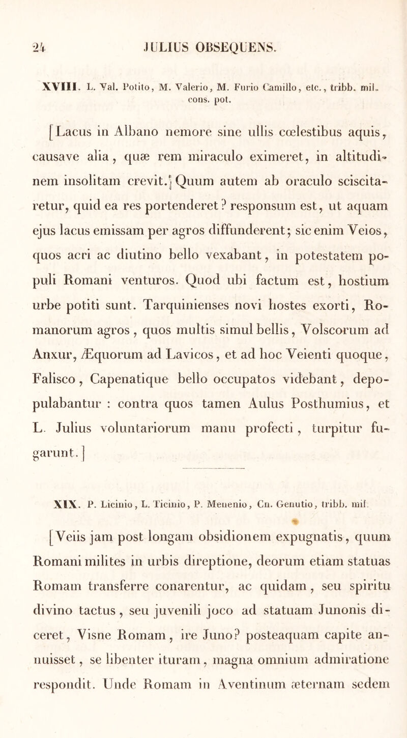 XVIII. L. Val. Potito, M. Yalerio, M. Furio Camillo, etc., tribb. miL cons. pot. [Lacus in Aibano nemore sine ullis cœlestibus aquis, eausave alia , quæ rem miracnlo eximeret, in altitudi- nem insolitain crevit.| Quum autem ab oraculo sciscita- retur, quicl ea res portenderet? responsum est, ut aquam ejus lacus emissam per agros diffunderent; sicenim Veios, quos acri ac diutino bello vexabant, in potestatem po- puli Romani venturos. Quod ubi factum est, hostium urbe potiti sunt. Tarquinienses novi hostes exorti, Ro« manorum agros, quos inultis simul bellis, Yolscorum ad Anxur, Æquorum ad Lavicos, et ad hoc Yeienti quoque, Falisco, Capenatique bello occupatos videbant, depo- pulabantur : contra quos tamen Aldus Posthumius, et L. Julius voluntariorum manu profecti, turpitur fu~ garant.] XIX. P. Licinio, L. Ticiiiio, P. Menenio, Cn. Genutio, tribb. mil A [Yeiis jam post longam obsidionem expugnatis, quum Romani milites in urbis direptione, deorum etiam statuas Romain transferre conarentur, ac quidam , seu spiritu divino tactus, seu juvenili joco ad statuam Junonis di- ceret, Visne Romani, ire Juno? posteaquam capite an- nuisset, se libenter ituram, magna omnium admiratione respondit. Unde Romam in Aventinum æternam sedem