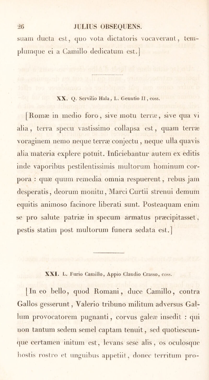 suani ducta est, quo vota dictatoris vocaverant, tem- plumque ei a Camillo dedicatum est.] XX. Q. Servilio Hala, L. Genulio II, coss. [Romæ in medio foro, sive motu terræ, sive qua vi alia , terra specu vastissimo eollapsa est, quam terræ voraginem nemo neque terræ conjectu , neque ulla quavis alla niateria explere potuit. Inficiebantur autem ex editis inde vaporibus pestilentissimis multorum hominum cor- pora : quæ quum remedia omnia respuerent , rébus jam desperatis, deorum monitu, Marci Gurtii strenui demum equitis animoso facinore liberati sunt. Posteaquam enim se pro sainte patriæ in specum armatus præcipitasset, pestis statim post multorum funera sedata est.] XXI. L. Fario Camillo, Àppio Claudio Crasso, coss. [In eo bello, quod Romani, duce Camillo, contra Gallos gesserunt, Yalerio tribuno militum adversus Gal- liun provocatorem pugnanti, cor vus galeæ insedit : qui non tantum sedem semel captam tenuit, sed quotiescun- (jue certamen initum est, levans sese alis, os oculosque hostis rostro et unguibus appetiit, donec territum pro-