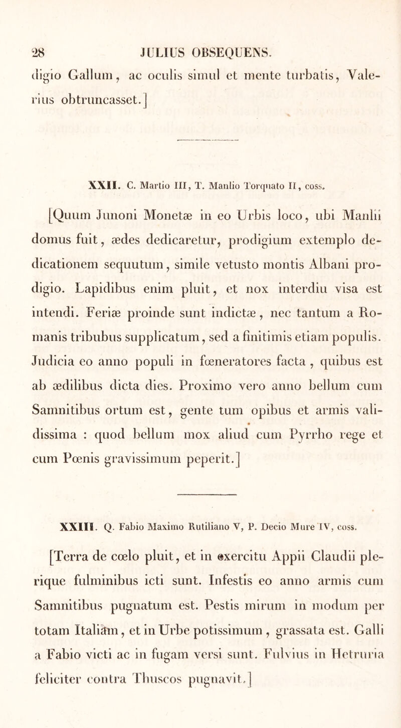digio Gallum, ac oculis simul et mente turbatis, Yale» ri us obtruncasset. J XXII. C. Martio III, T. Manlio Torquato II, coss. [Quum Junoni Monetæ in eo Urbis loeo, ubi Manlii domus fuit, ædes dedicaretur, prodigium extemplo de- dicationem sequutum, simile vetusto montis Albani pro- digio. Lapidibus enim pluit, et nox interdiu visa est intendi. Feriæ proinde sunt indictæ, nec tantum a Ro- manis tribubus supplication, sed a fînitirnis etiam populis. Judicia eo anno populi in fœneratores facta , quibus est ab ædilibus dicta dies. Proximo vero anno bellum cum Samnitibus ortum est, gente tum opibus et armis vali- dissima : quod bellum mox aliud cum Pyrrho rege et cum Pœnis gravissimum peperit. | XXIII. Q. Fabio Maximo Rutiliano Y, P. Decio Mure IV , coss. [Terra de cœlo pluit, et in exercitu Appii Claudii pie- rique fulminibus icti sunt. Infestis eo anno armis cum Samnitibus pugnatum est. Pestis mirum in modum per totam Italien, et inUrbe potissimum , grassata est. Galli a Fabio victi ac in fugam versi sunt. Fulvius in Hetruria féliciter contra Thuscos pugnavit,]
