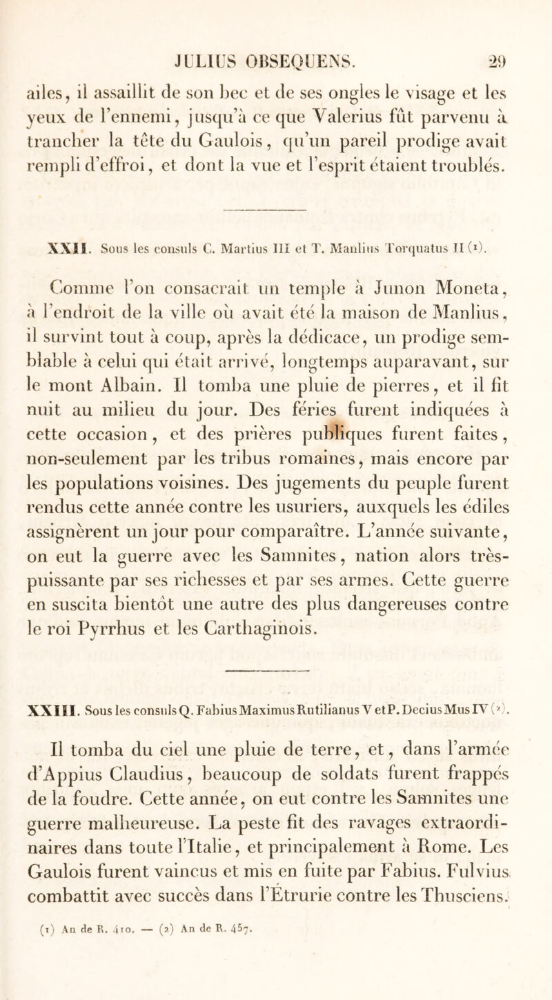 ailes, il assaillit de son bec et de ses ongles le visage et les yeux de l’ennemi, jusqu’à ce que Valerius fût parvenu à trancher la tête du Gaulois, qu’un pareil prodige avait rempli d’effroi, et dont la vue et l’esprit étaient troublés. XXIS. Sous les consuls G. Martius III et T. Manlius Torquatus 11(0. Comme l’on consacrait un temple à Junon Moneta, à l’endroit de la ville oit avait été la maison de Manlius, il survint tout à coup, après la dédicace, un prodige sem- blable à celui qui était arrivé, longtemps auparavant, sur le mont Albain. Il tomba une pluie de pierres, et il fit nuit au milieu du jour. Des fériés furent indiquées à cette occasion , et des prières publiques furent faites, non-seulement par les tribus romaines, mais encore par les populations voisines. Des jugements du peuple furent rendus cette année contre les usuriers, auxquels les édiles assignèrent un jour pour comparaître. L’année suivante, on eut la guerre avec les Samnites, nation alors très- puissante par ses richesses et par ses armes. Cette guerre en suscita bientôt une autre des plus dangereuses contre le roi Pyrrhus et les Carthaginois. XXIII. Sous les consnlsQ. FabiusMaximusRutilianus Y etP.DeciusMusIY (2). U tomba du ciel une pluie de terre, et, dans l’armée d’Appius Claudius, beaucoup de soldats furent frappés de la foudre. Cette année, on eut contre les Samnites une guerre malheureuse. La peste fit des ravages extraordi- naires dans toute l’Italie, et principalement à Rome. Les Gaulois furent vaincus et mis en fuite par Fabius. Fulvius combattit avec succès dans l’Etrurie contre les Thusciens.