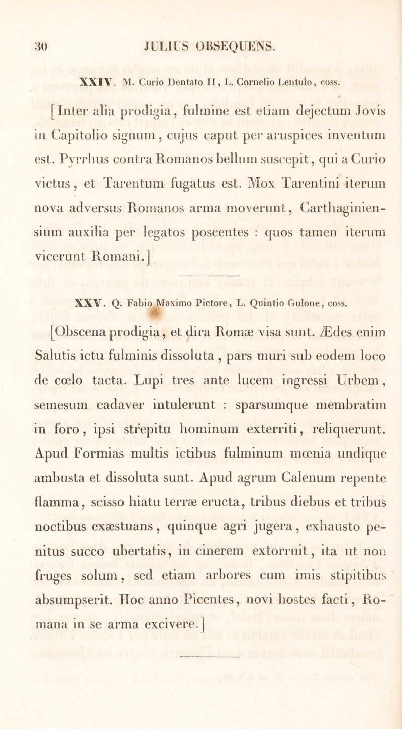 XXIV. M. Curio Dentato II, L. Cornelio Lentulo, coss. [ Inter alia prodigia, fulmine est etiam dejectum Jovis in Capitolio signum , cujus cap ut per aruspices inventum est. Pyrrhus contra Romanos bellum suscepit, qui a Curio victus , et Tarentum fugatus est. Mox Tarentini iterum nova adversus Romanos arma moverunt, Carthaginien- sium auxilia per îegatos poscentes : quos tamen iterum vicerunt Romani.] XXV. Q. Fabio Maximo Pictore, L. Quintio Gulone, coss. w [Obscena prodigia, et dira Romæ visa sunt. Ædes enim Salutis ictu fulminis dissoluta , pars mûri sub eodem loco de cœlo tacta. Lupi très ante lucem ingressi Urbem, semesum cadaver intulerunt : sparsumque membratim in foro, ipsi strepitu hominum exterriti, reliquerunt. Apud Formias multis ictibus fulminum mœnia undique ambusta et dissoluta sunt. Apud agrum Calenum repente flamma, scisso biatu terræ éructa, tribus diebus et tribus noctibus exæstuans, quinque agri jugera, exhausto pe- nitus succo ubertatis, in cinerem extorruit, ita ut non fruges solum, sed etiam arbores cum imis stipitibus absumpserit. Hoc anno Picentes, novi Postes facti, Ro- mana in se arma excivere. j