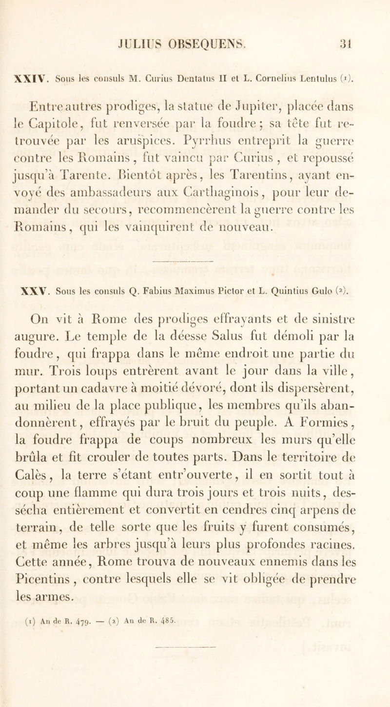 XXIV. Sous les consuls M. Curius Dentatus II et L. Cornélius Lentulus (0. Entre autres prodiges, la statue de Jupiter, placée dans le Capitole, fut renversée par la foudre; sa tête fut re- trouvée par les aruspices. Pyrrhus entreprit la guerre contre les Romains , fut vaincu par Curius , et repoussé jusqu’à Tarente. Bientôt après, les Tarentins, ayant en- voyé des ambassadeurs aux Carthaginois, pour leur de- mander du secours, recommencèrent la guerre contre les Romains, qui les vainquirent de nouveau. XXV Sous les consuls Q. Fabius Maximus Pictor et L. Quintius Gulo (2). On vit à Rome des prodiges effrayants et de sinistre augure. Le temple de la déesse Salus fut démoli par la foudre, qui frappa dans le même endroit une partie du mur. Trois loups entrèrent avant le jour dans la ville, portant un cadavre à moitié dévoré, dont ils dispersèrent , au milieu de la place publique, les membres qu’ils aban- donnèrent , effrayés par le bruit du peuple. A Formies, la foudre frappa de coups nombreux les murs qu’elle brûla et fit crouler de toutes parts. Dans le territoire de Calés, la terre s’étant entrouverte, il en sortit tout à coup une flamme qui dura trois jours et trois nuits, des- sécha entièrement et convertit en cendres cinq arpens de terrain, de telle sorte que les fruits y furent consumés, et même les arbres jusqu’à leurs plus profondes racines. Cette année, Rome trouva de nouveaux ennemis dans les Picentins , contre lesquels elle se vit obligée de prendre les armes.