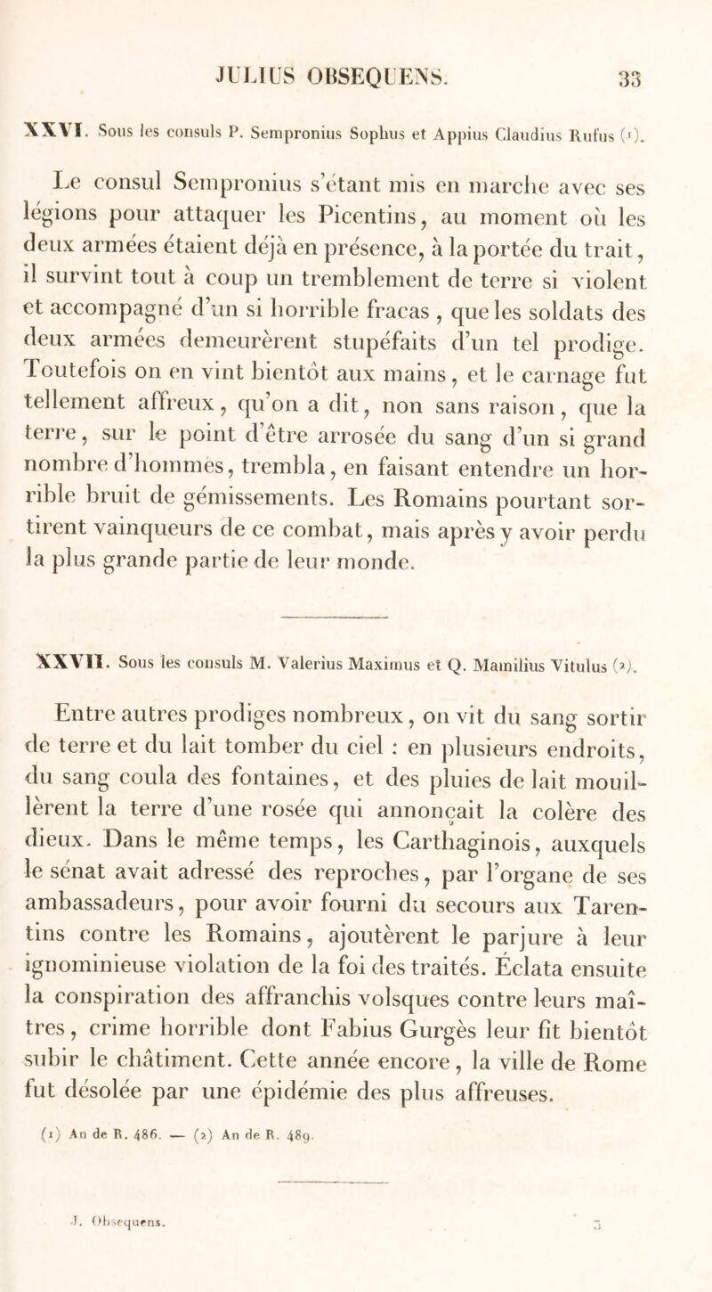 XXVI Sous les consuls P. Sempronius Sophus et Appius Claudius Rufus (0. Le consul Sempronius s’étant mis en marche avec ses légions pour attaquer les Picentins, au moment ou les deux armées étaient déjà en présence, à la portée du trait, il survint tout à coup un tremblement de terre si violent et accompagné d un si horrible fracas , que les soldats des deux armées demeurèrent stupéfaits d’un tel prodige. Toutefois on en vint bientôt aux mains, et le carnage fut tellement affreux, qu’on a dit, non sans raison, que la terre, sur le point d’être arrosée du sang d’un si grand nombre d hommes, trembla, en faisant entendre un hor- rible bruit de gémissements. Les Romains pourtant sor- tirent vainqueurs de ce combat, mais après y avoir perdu la plus grande partie de leur monde. XXVII. Sous les consuls M. Valerius Maximus et Q. Mamilius Vitulus (>>. Entre autres prodiges nombreux, on vit du sang sortir de terre et du lait tomber du ciel : en plusieurs endroits, du sang coula des fontaines, et des pluies de lait mouil- lèrent la terre d’une rosée qui annonçait la colère des dieux. Dans le même temps, les Carthaginois, auxquels le sénat avait adressé des reproches, par l’organe de ses ambassadeurs, pour avoir fourni du secours aux Taren- tins contre les Romains, ajoutèrent le parjure à leur ignominieuse violation de la foi des traités. Éclata ensuite la conspiration des affranchis volsques contre leurs maî- tres, crime horrible dont Fabius Gurgès leur fît bientôt subir le châtiment. Cette année encore, la ville de Rome fut désolée par une épidémie des plus affreuses. (i) An de R. 486. — (2) An de R. 489. J. Obsequens.