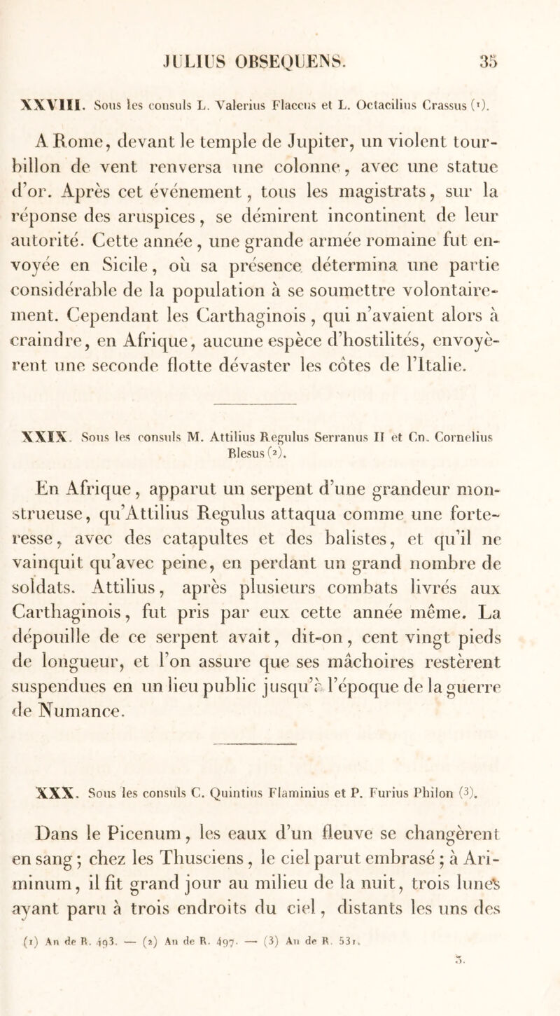 XXVIII. Sous les consuls L. Yalerius Flacons et L. Octacilius Crassus (l). A Rome, devant le temple de Jupiter, un violent tour- billon de vent renversa une colonne, avec une statue d’or. Après cet événement, tous les magistrats, sur la réponse des aruspices, se démirent incontinent de leur autorité. Cette année , une grande armée romaine fut en- voyée en Sicile, où sa présence détermina une partie considérable de la population à se soumettre volontaire- ment. Cependant les Carthaginois, qui n’avaient alors à craindre, en Afrique, aucune espèce d’hostilités, envoyè- rent une seconde flotte dévaster les cotes de l’Italie. XXIX Sous les consuls M. Attilius Regulus Serranus II et Cn. Cornélius Blesus (2). En Afrique, apparut un serpent d’une grandeur mon- strueuse, qu’Attilius Regulus attaqua comme une forte- resse, avec des catapultes et des balistes, et qu’il ne vainquit qu’avec peine, en perdant un grand nombre de soldats. Attilius, après plusieurs combats livrés aux Carthaginois, fut pris par eux cette année même. La dépouille de ce serpent avait, dit-on, cent vingt pieds de longueur, et l’on assure que ses mâchoires restèrent suspendues en un lieu public jusqu’r l’époque de la guerre de Numance. XXX. Sous les consuls C. Quintius Flaminius et P. Furius Philon (3)„ Dans le Picenum, les eaux d’un fleuve se changèrent en sang ; chez les Thusciens , le ciel parut embrasé ; à Ari- minum, il fit grand jour au milieu de la nuit, trois luneS ayant paru à trois endroits du ciel, distants les uns des (i) An de R. 4p3. — (*) An de R. 497- —- (3) An de R. 53r>,