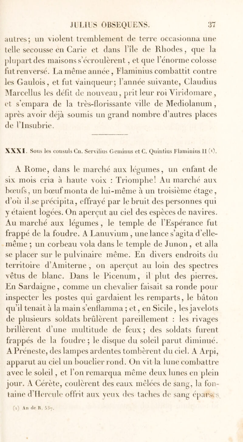 autres; un violent tremblement de terre occasionna une telle secousse en Carie et dans l île de Rhodes, que la plupart des maisons s’écroulèrent, et que l’énorme colosse fut renversé. La même année, Flaminius combattit contre les Gaulois, et fut vainqueur; l’année suivante, Claudius Marcellus les défit de nouveau, prit leur roi Viridomare , et s’empara de la très-florissante ville de Mediolanum , après avoir déjà soumis un grand nombre d’autres places de l’Insubrie. XXXI Sous les consuls Cn. Servilius Geminus et C. Quintius Flaminius II (0. A Rome, dans le marché aux légumes, un enfant de six mois cria à haute voix : Triomphe! Au marché aux bœufs, un bœuf monta de lui-même à un troisième étage, d’oii il se précipita, effrayé par le bruit des personnes qui y étaient logées. On aperçut au ciel des espèces de navires. Au marché aux légumes , le temple de l’Espérance fut frappé de la foudre. A Lanuvium, une lance s’agita d’elle- même ; un corbeau vola dans le temple de Junon , et alla se placer sur le pulvinaire même. En divers endroits du territoire d’Amiterne , on aperçut au loin des spectres vêtus de blanc. Dans le Picenum, il plut des pierres. En Sardaigne, comme un chevalier faisait sa ronde pour inspecter les postes qui gardaient les remparts, le bâton qu’il tenait à la main s’enflamma ; et, en Sicile, les javelots de plusieurs soldats brûlèrent pareillement : les rivages brillèrent d’une multitude de feux ; des soldats furent frappés de la foudre; le disque du soleil parut diminué. APréneste, des lampes ardentes tombèrent du ciel. A Arpi, apparut au ciel un bouclier rond. On vit la lune combattre avec le soleil , et l’on remarqua même deux lunes en plein jour. A Cérète, coulèrent des eaux mêlées de sang, la fon- taine d’IIereule offrit aux yeux des taches de sang éparses