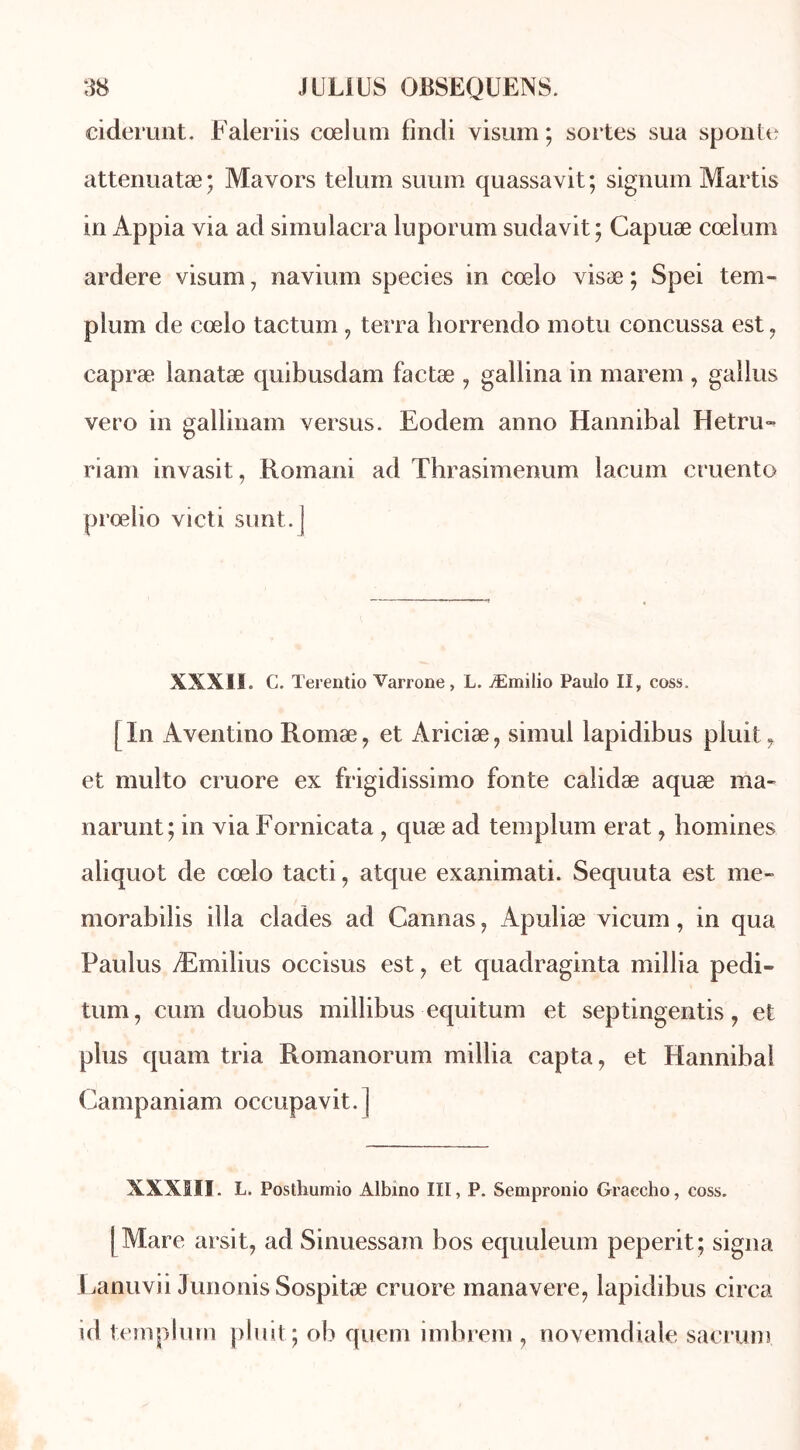 ciderunt. Faleriis cœlum fîndi visum ; sortes sua sponte attenuatæ; Mavors telum suum quassavit; signum Martis in Appia via ad simulacra luporum sudavit ; Capuæ cœlum ardere visum, navium species in cœlo visæ ; Spei tem- plum de cœlo tactum, terra horrendo motu concussa est, capræ lanatæ quibusdam factæ , gallina in marem , gallus vero in gallinam versus. Eodem anno Hannibal Hetru- riam invasit, Romani ad Thrasimenum lacum cruento prœlio victi sunt.J XXXII. C. Terentio Varrone, L. Æmilio Paulo II, coss. [In Aventino Romæ, et Ariciæ, simul lapidibus pluit, et multo cruore ex frigidissimo fonte calidæ aquæ ma- narunt; in via Fornicata ? quæ ad templum erat, homines aliquot de cœlo tacti, atque exanimati. Sequuta est me- morabilis ilia clades ad Cannas, Apuliæ vicum, in qua Paulus Æmilius occisus est ? et quadraginta millia pedi- tum, cum duobus millibus equitum et septingentis ? et plus quam tria Romanorum millia capta, et Hannibal Campaniam occupavit.] XXXIII. L. Posthumio Albino III, P. Sempronio Graccho, coss. | Mare arsit, ad Sinuessam bos equuleum peperit ; signa Lanuvii Junonis Sospitæ cruore manavere, lapidibus circa id templum pluit; ob quem imhrem , novemdiale sacrum