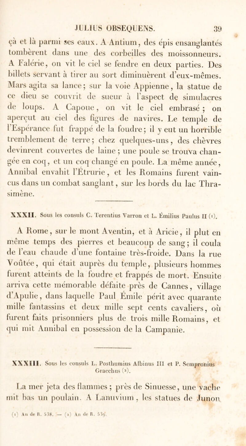 çà et là parmi ses eaux. A Antium, des épis ensanglantés tombèrent dans une des corbeilles des moissonneurs. A Falérie, on vit le ciel se fendre en deux parties. Des billets servant à tirer au sort diminuèrent d’eux-mêmes. Mars agita sa lance ; sur la voie Appienne, la statue de ce dieu se couvrit de sueur à l’aspect de simulacres de loups. A Capoue, on vit le ciel embrasé ; on aperçut au ciel des figures de navires. Le temple de l’Espérance fut frappé de la foudre; il y eut un horrible tremblement de terre ; chez quelques-uns, des chèvres devinrent couvertes de laine ; une poule se trouva chan- gée en coq, et un coq changé en poule. La même année, Annibal envahit l’Etrurie, et les Romains furent vain- cus dans un combat sanglant, sur les bords du lac Thra- simène. XXXII. Sous les consuls C. Terentius Varron et L. Émilius Paulus II (0. A Rome, sur le mont Aventin, et à Aricie, il plut en même temps des pierres et beaucoup de sang; il coula de l’eau chaude d’une fontaine très-froide. Dans la rue Voûtée, qui était auprès du temple, plusieurs hommes furent atteints de la foudre et frappés de mort. Ensuite arriva cette mémorable défaite près de Cannes, village d’Apulie, dans laquelle Paul Emile périt avec quarante mille fantassins et deux mille sept cents cavaliers, où furent faits prisonniers plus de trois mille Romains, et qui mit Annibal en possession de la Campanie. XXXIII. Sous les consuls L. Posthuraius Albinus III et P. Sempronius Gracchus (2). La mer jeta des flammes ; près de Sinuesse, une vache mit bas un poulain. A Lanuvium , les statues de Junon (i) An de R. 538. — (a) An de R. 539.