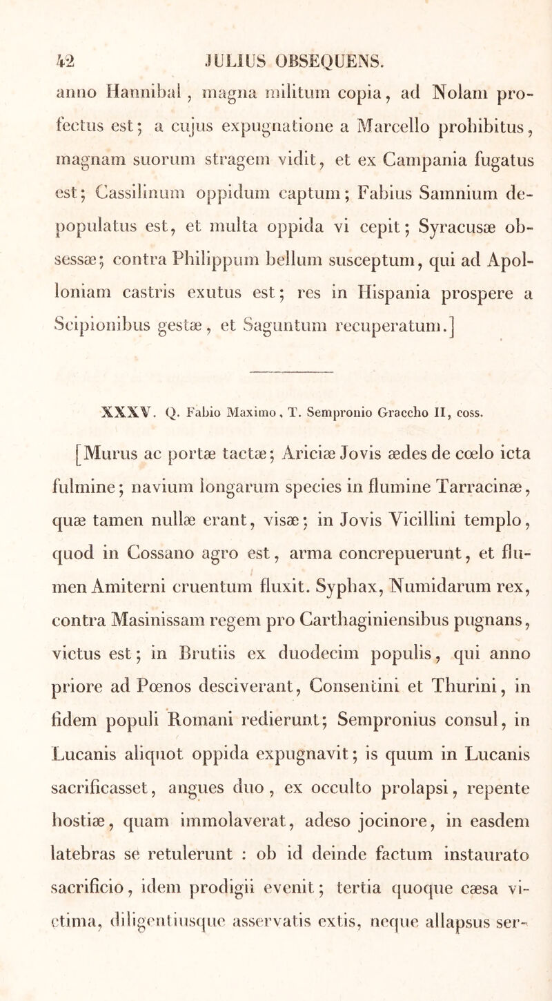 aimo Hannibal , magna militum copia, ad INolam pro- fectus est; a cujus expugnatione a Marcello prohibitus, inagnam suorum stragem vidit, et ex Campania fugatus est; Cassilinum oppidum captum; Fabius Samnium de- populatus est, et multa oppida vi cepit; Syracusæ ob- sessæ; contra Phiîippum bellum susceptum, qui ad Àpol- loniam castris exutus est; res in Hispania prospéré a Scipionibus gestæ, et Saguntum recuperatum.] XXXV. Q. Fabio Maximo, T. Sempronio Graccho II, coss. [ Munis ac portæ tactæ; Ariciæ Jovis ædes de cœlo icta fulmine; navium longarum species in flumine ïarracinæ, quæ tamen nullæ erant, visæ; in Jovis Yicillini templo, quod in Cossano agro est, arma concrepuerunt, et flu- men Amiterni cruentum fluxit. Sypbax, Numidarum rex, contra Masinissam regem pro Carthaginiensibus pugnans, victus est ; in Brutiis ex duodecim populis, qui anno priore ad Pœnos desciverant, Consentini et Thurini, in fidem populi Romani redierunt; Sempronius consul, in Lucanis aliquot oppida expugnavit ; is quum in Lucanis sacrificasset, angues duo, ex occulto prolapsi, repente hostiæ, quam immolaverat, adeso jocinore, in easdem latebras se retulerunt : ob id deinde factum instaurato sacrificio, idem prodigii evenit ; tertia quoque cæsa vi- çtima, diligentiusque asservatis extis, neque allapsus ser-