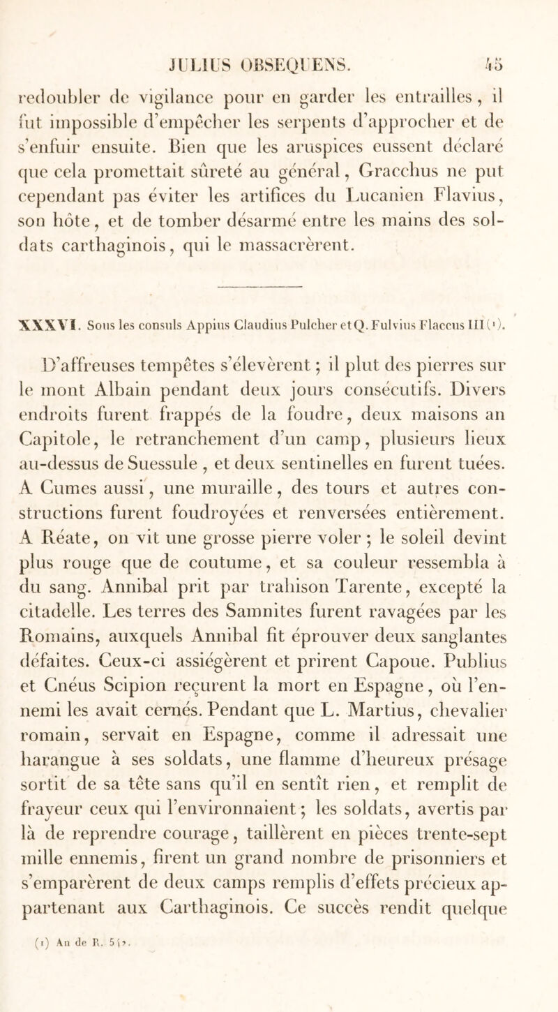 redoubler de vigilance pour en garder les entrailles, il fut impossible d’empêcher les serpents d’approcher et de s’enfuir ensuite. Bien que les aruspices eussent déclaré que cela promettait sûreté au général, Gracchus ne put cependant pas éviter les artifices du Lucanien Flavius, son hôte, et de tomber désarmé entre les mains des sol- dats carthaginois, qui le massacrèrent. XXXVI. Sous les consuls Appius Ciaudius Pulclier etQ.Fulvius Flaccus III(1 ). D’affreuses tempêtes s’élevèrent ; il plut des pierres sur le mont Àlbain pendant deux jours consécutifs. Divers endroits furent frappés de la foudre, deux maisons an Capitole, le retranchement d’un camp, plusieurs lieux au-dessus de Suessule , et deux sentinelles en furent tuées. A Cumes aussi, une muraille, des tours et autres con- structions furent foudroyées et renversées entièrement. A Réate, on vit une grosse pierre voler ; le soleil devint plus rouge que de coutume, et sa couleur ressembla à du sang. Annibal prit par trahison Tarente, excepté la citadelle. Les terres des Samnites furent ravagées par les Romains, auxquels Annibal fît éprouver deux sanglantes défaites. Ceux-ci assiégèrent et prirent Capoue. Publius et Cnéus Scipion reçurent la mort en Espagne, où l’en- nemi les avait cernés. Pendant que L. Martius, chevalier romain, servait en Espagne, comme il adressait une harangue à ses soldats, une flamme d’heureux présage sortit de sa tête sans qu’il en sentît rien, et remplit de frayeur ceux qui l’environnaient; les soldats, avertis par là de reprendre courage, taillèrent en pièces trente-sept mille ennemis, firent un grand nombre de prisonniers et s’emparèrent de deux camps remplis d’effets précieux ap- partenant aux Carthaginois. Ce succès rendit quelque