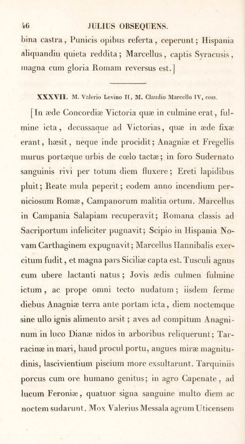 bina castra, Punicis opibus referta , ceperunt ; Hispania âliquandiu quieta reddita ; Marcellus , captis Syracusis , magna cum gloria Romani reversus est. ] XXXYII. M. Valerio Levino II, M. Claudio Marcello IV, coss. [In æde Concordiæ Yictoria quæ in culmine erat, ful- mine icta , decussaque ad Yictorias, quæ in æde fîxæ erant, hæsit, neque inde procidit; Anagniæ et Fregellis murus portæque urbis de coelo tactæ ; in foro Sudernato sanguinis rivi per totum diem fluxere ; Ereti lapidibus pluit; Reate mula peperit ; eodem anno incendium per- niciosum Romæ? Gampanorum malitia ortum. Marcellus in Campania Salapiam recuperavit; Romana classis ad Sacriportum infeliciter pugnavit; Scipio in Hispania No~ vam Carthaginem expugnavit; Marcellus Hannibalis exer- citum fudit, et magna pars Siciliæ capta est. Tusculi agnus cum ubere laetanti natus ; Jovis ædis culmen fulmine ictum, ac prope omni tecto nudaturn ; iisdem ferme diebus Anagniæ terra ante portam icta, diem noctemque sine ullo ignis alimento arsit ; aves ad compitum Anagni- num in luco Dianæ riidos in arboribus reliquerunt ; Tar- raeinæ in mari7 haud procul portu, angues miræ magnitu- dinis, lascivientium pisciuin more exsultarunt. Tarquiniis porcus cum ore bumano genitus ; in agro Capenate 7 ad lucum Feroniæ, quatuor signa sanguine multo diem ac noctem sudarunt. Mox Yalerius Messala agrum Uticensem