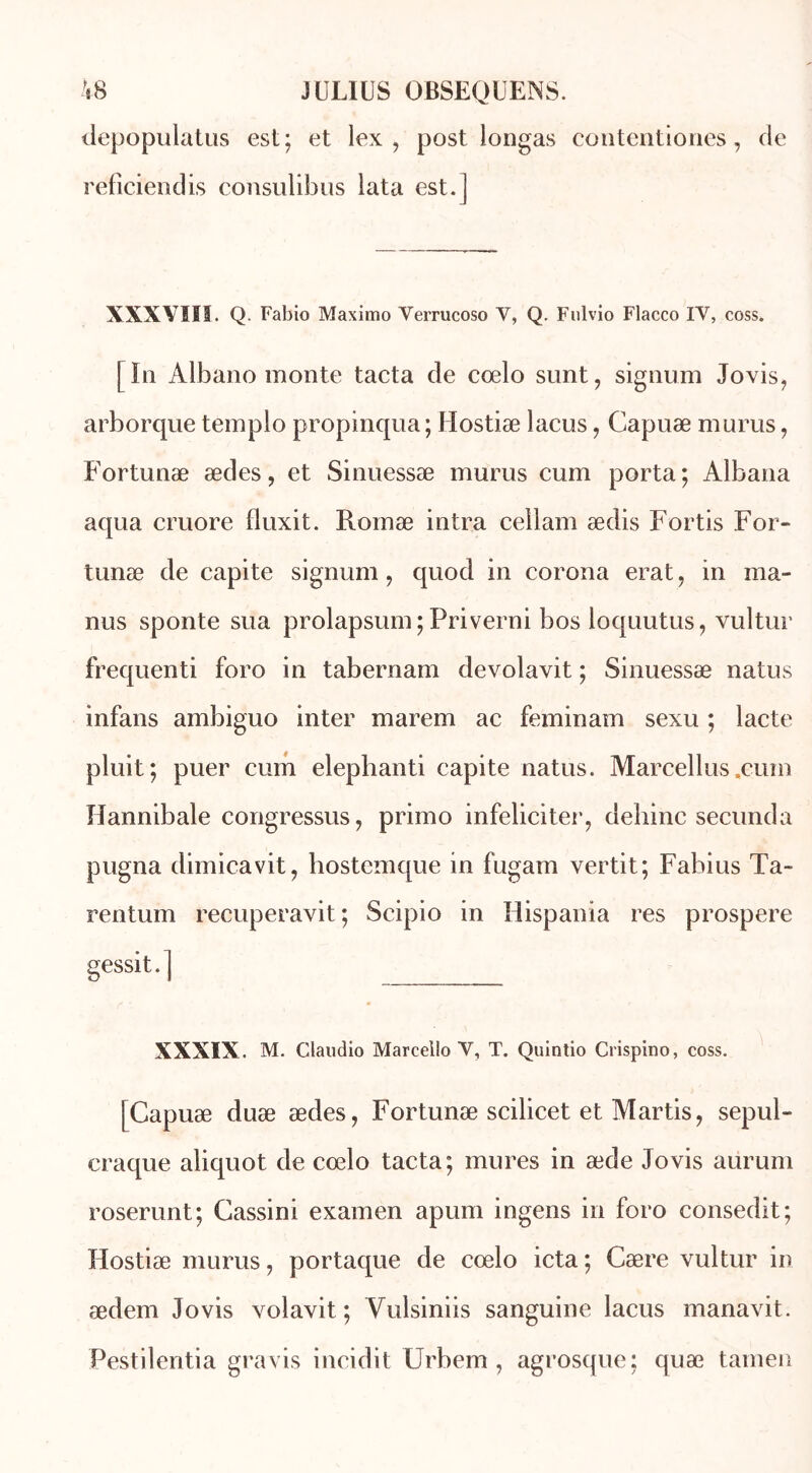depopulatus est; et lex , post iongas contentiones, de reficiendis consulibus lata est.] XXXVIII. Q. Fabio Maximo Verrucoso V, Q. Fulvio Flacco IV, coss. | In Albano monte tacta de cœlo surit, signum Jovis, arborque templo propinqua ; Hostiæ lacus, Capuæ murus, Fortunæ ædes, et Sinuessæ murus cum porta ; Albana aqua cruore fluxit. Rornæ intra cellam ædis Fortis For- tunæ de capite signum, quod in corona erat, in ma- nus sponte sua prolapsum ; Priverni bos loquutus, vultur frequenti foro in tabernam devolavit ; Sinuessæ natus infans ambiguo inter marem ac feminam sexu ; lacté pluit; puer cum elephanti capite natus. Marcellus.cuin Hannibale congressus, primo infeliciter, dehinc secunda pligna dimicavit, hostemque in fugam vertit; Fabius Ta- rent um recuperavit ; Scipio in Hispania res prospéré gessit.] XXXIX. M. Claudio Marcello V, T. Quintio Crispino, coss. [Capuæ duæ ædes, Fortunæ scilicet et Martis, sepul- craque aliquot de cœlo tacta; mures in æde Jovis aurum roserunt; Cassini examen apum ingens in foro consedit; Hostiæ murus, portaque de cœlo icta; Cære vultur in ædem Jovis volavit ; Yulsiniis sanguine lacus manavit. Pestilentia gravis incidit Urbem , agrosque; quæ tamen
