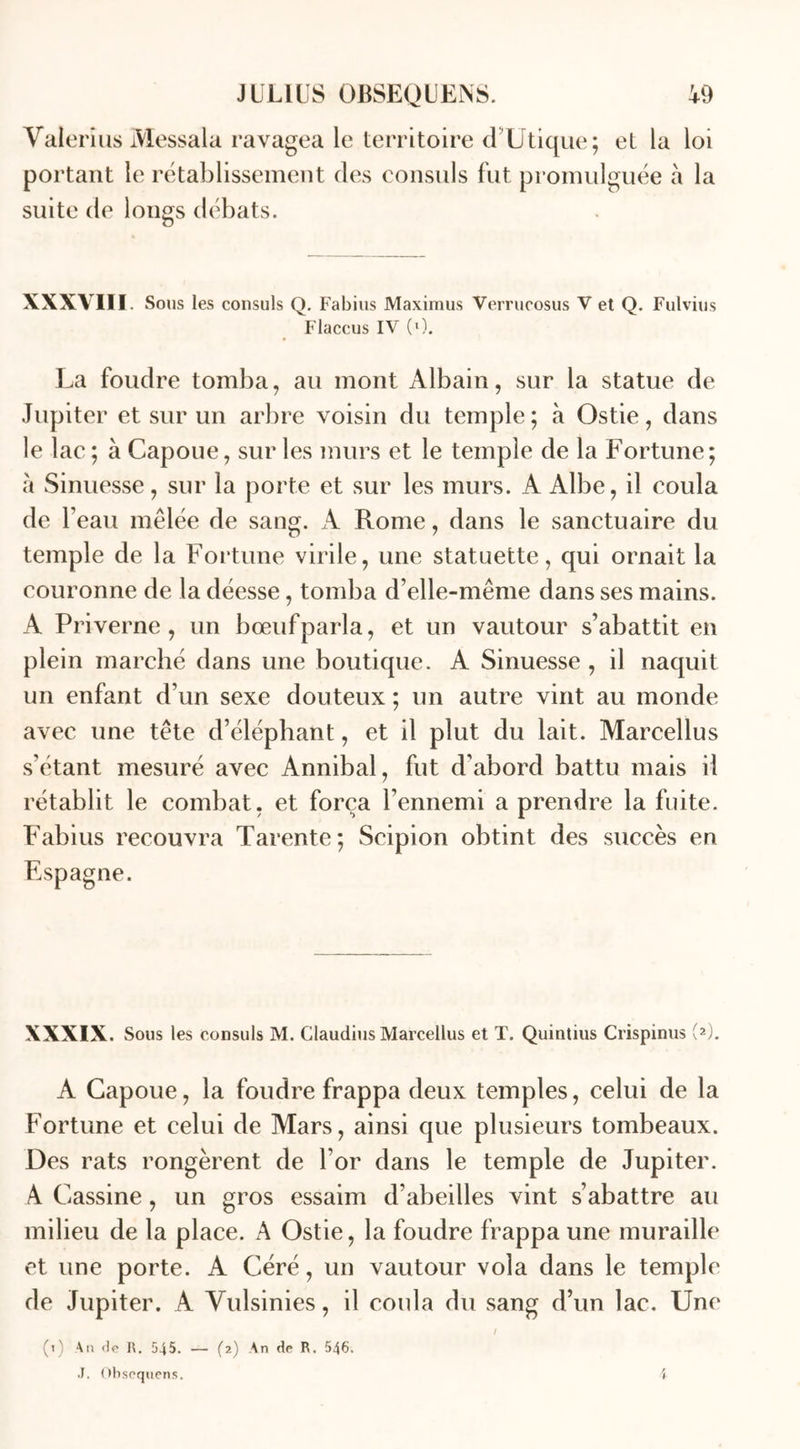 Vaierius Messala ravagea le territoire d Utique; et la loi portant le rétablissement des consuls fut promulguée à la suite de longs débats. XXXVIII Sous les consuls Q. Fabius Maximus Verrucosus V et Q. Fulvius Flaccus IV (0. La foudre tomba, au mont Albain, sur la statue de Jupiter et sur un arbre voisin du temple; à Ostie, dans le lac ; à Capoue, sur les murs et le temple de la Fortune; à Sinuesse, sur la porte et sur les murs. A Albe, il coula de beau mêlée de sang. A Rome, dans le sanctuaire du temple de la Fortune virile, une statuette, qui ornait la couronne de la déesse, tomba d’elle-même dans ses mains. A Priverne, un bœuf parla, et un vautour s’abattit en plein marché dans une boutique. A Sinuesse , il naquit un enfant d’un sexe douteux ; un autre vint au monde avec une tête d’éléphant, et il plut du lait. Marcellus s’étant mesuré avec Annibal, fut d’abord battu mais il rétablit le combat, et força l’ennemi a prendre la fuite. Fabius recouvra Tarente; Scipion obtint des succès en Espagne. XXXIX. Sous les consuls M. Claudius Marcellus et T. Quintius Crispinus (2). A Capoue, la foudre frappa deux temples, celui de la Fortune et celui de Mars, ainsi que plusieurs tombeaux. Des rats rongèrent de l or dans le temple de Jupiter. A Cassine, un gros essaim d’abeilles vint s’abattre au milieu de la place. A Ostie, la foudre frappa une muraille et une porte. A Géré, un vautour vola dans le temple de Jupiter. A Yulsinies, il coula du sang d’un lac. Une (1) An R. 545. — (2) An de R. 546. J. Obsequens.