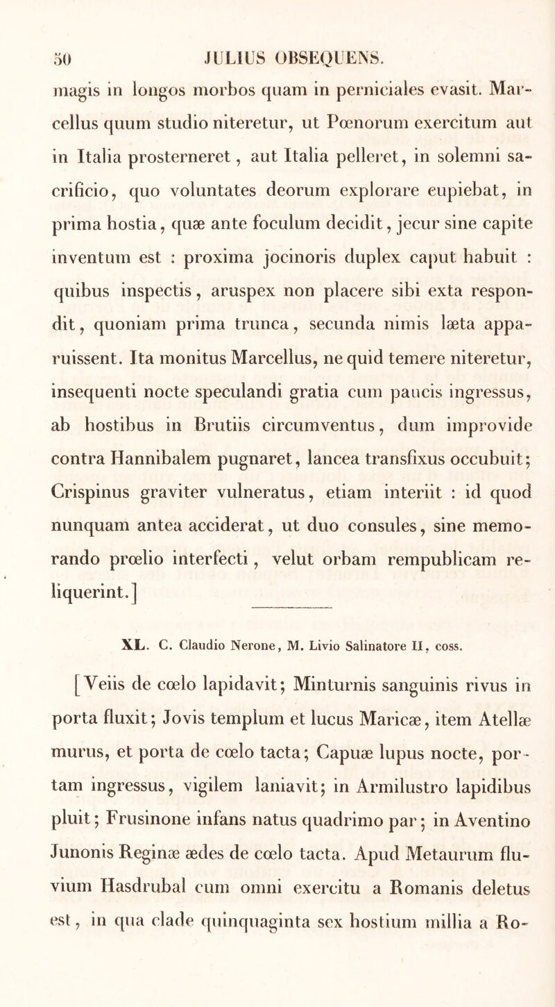 magis in longes morbos quam in pernieiales evasit. Mar- cellus quum studio niteretur, ut Pœnorum exercitum aut in Italia prosterneret, aut Italia pelleret, in solemni sa- crificio, quo voluntates deorum explorare eupiebat, in prima hostia, quæ ante foculum decidit, jecur sine capite inventum est : proxima jocinoris duplex caput habuit : quibus inspectis, aruspex non placere sibi exta respon» dit y quoniam prima trunca, secunda nimis læta appa- missent. Ita monitus Marcellus, ne quid temere niteretur, insequenti nocte speculandi gratia cum pancis ingressus, ab hostibus in Brutiis circumventus, dum improvide contra Hannibalem pugnaret, lancea transfixus occubuit; Crispinus graviter vulneratus, etiam interiit : id quod nunquam antea acciderat, ut duo consoles, sine mémo- rando prœlio interfecti, velut orbam rempublicam re- liquerint.j XL. C. Claudio Nerone, M. Livio Salinatore II, coss. [Yeiis de cœlo lapidavit; Minturnis sanguinis ri vus in porta fluxit ; Jovis templum et lucus Maricæ, item Atellæ murus, et porta de cœlo tacta; Capuæ lupus nocte, por * tam ingressus, vigilem laniavit; in Armilustro lapidibus pluit ; Frusinone infans natus quadrimo par ; in Aventino Junonis Reginæ ædes de cœlo tacta. Apud Metaurum flu- vium Hasdrubal cum omni exercitu a Romanis deletus est, in qua clade quinquaginta sex hostium millia a Ro-