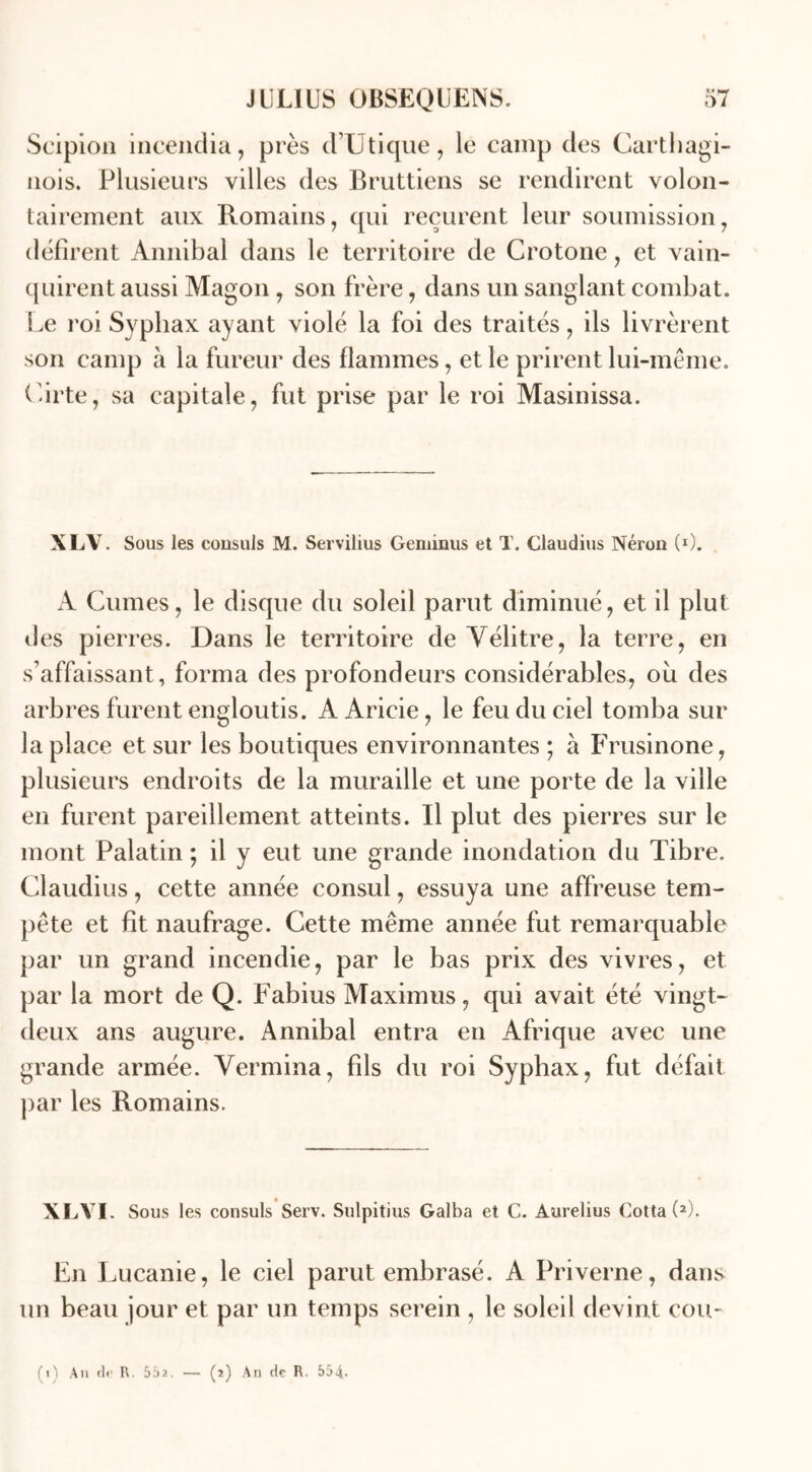 Seipion incendia, près dTJ tique, le camp des Carthagi- nois. Plusieurs villes des Bruttiens se rendirent volon- tairement aux Romains, qui reçurent leur soumission, défirent Annibal dans le territoire de Crotone, et vain- quirent aussi Magon , son frère, dans un sanglant combat. Le roi Sypbax ayant violé la foi des traités, ils livrèrent son camp à la fureur des flammes, et le prirent lui-même. Cirte, sa capitale, fut prise par le roi Masinissa. XLV. Sous les consuls M. Servilius Geminus et T. Claudius Néron (G. A Cumes, le disque du soleil parut diminué, et il plut des pierres. Dans le territoire de Vélitre, la terre, en s’affaissant, forma des profondeurs considérables, ou des arbres furent engloutis. A Aricie, le feu du ciel tomba sur la place et sur les boutiques environnantes ; à Frusinone, plusieurs endroits de la muraille et une porte de la ville en furent pareillement atteints. Il plut des pierres sur le mont Palatin ; il y eut une grande inondation du Tibre. Claudius, cette année consul, essuya une affreuse tem- pête et fit naufrage. Cette même année fut remarquable par un grand incendie, par le bas prix des vivres, et par la mort de Q. Fabius Maximus, qui avait été vingt- deux ans augure. Annibal entra en Afrique avec une grande armée. Yermina, fils du roi Syphax, fut défait par les Romains. XLYI. Sous les consuls Serv. Sulpitius Galba et C. Aurelius Cotta (2). En Lucanie, le ciel parut embrasé. A Priverne, dans un beau jour et par un temps serein , le soleil devint cou-
