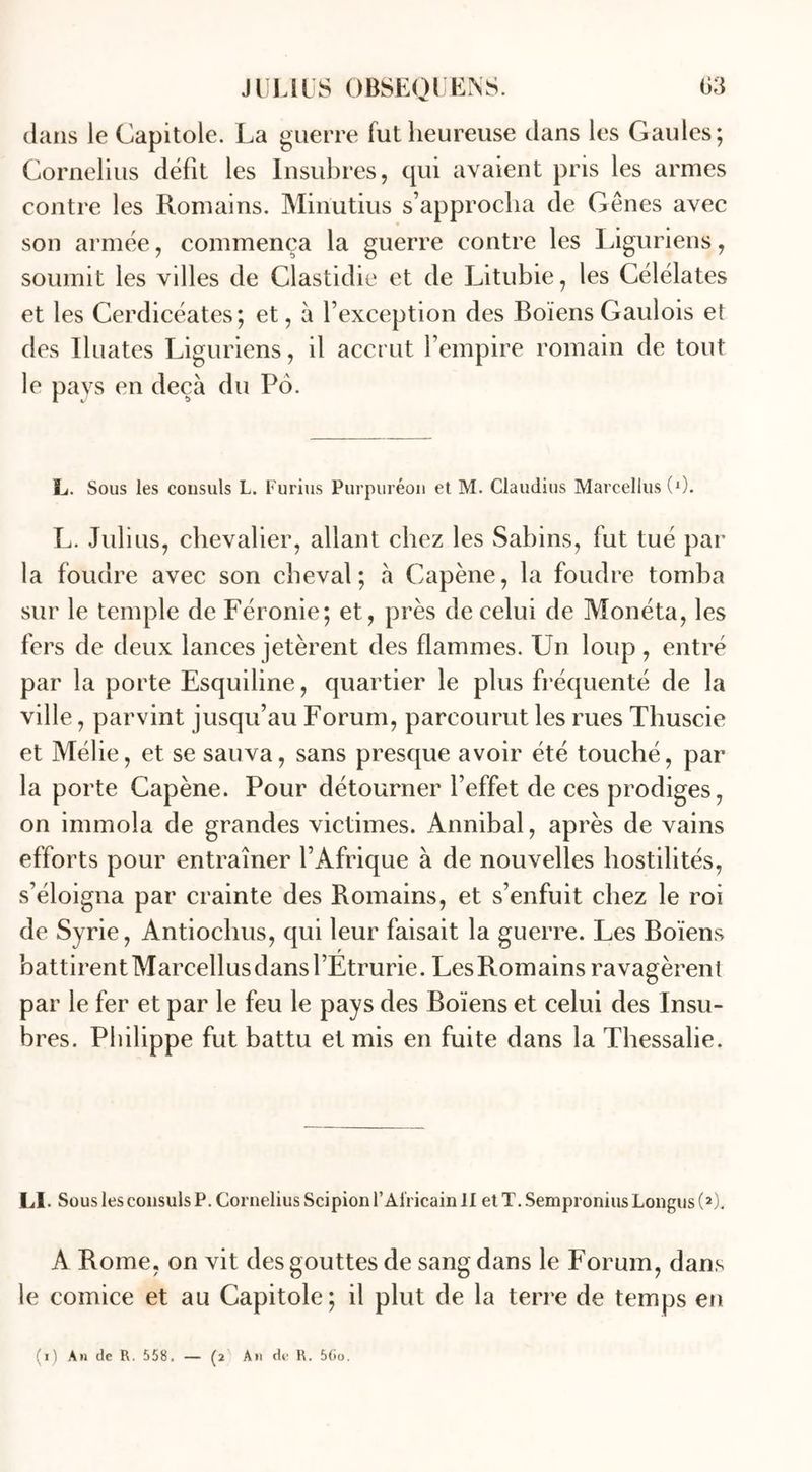 clans le Capitole. La guerre fut heureuse clans les Gaules; Cornélius défît les Insubres, qui avaient pris les armes contre les Romains. Minutius s’approcha de Gênes avec son armée, commença la guerre contre les Liguriens, soumit les villes de Clastidie et de Litubie, les Célélates et les Cerdicéates; et, à l’exception des Boïens Gaulois et des Iluates Liguriens, il accrut l’empire romain de tout le pays en deçà du Po. L. Sous les consuls L. Furius Purpuréon et M. Claudius Marcellus (0. L. Julius, chevalier, allant chez les Sabins, fut tué par la foudre avec son cheval; à Capène, la foudre tomba sur le temple de Féronie; et, près de celui de Monéta, les fers de deux lances jetèrent des flammes. Un loup, entré par la porte Esquiline, quartier le plus fréquenté de la ville, parvint jusqu’au Forum, parcourut les rues Thuscie et Mélie, et se sauva, sans presque avoir été touché, par la porte Capène. Pour détourner l’effet de ces prodiges, on immola de grandes victimes. Annibal, après de vains efforts pour entraîner l’Afrique à de nouvelles hostilités, s’éloigna par crainte des Romains, et s’enfuit chez le roi de Syrie, Antiochus, qui leur faisait la guerre. Les Boïens battirentMarcellusdansrEtrurie. LesRomains ravagèrent par le fer et par le feu le pays des Boïens et celui des Insu- bres. Philippe fut battu et mis en fuite dans la Thessalie. Ll. Sous les consuls P. Cornélius Scipion l’Africain II et T. SemproniusLongus (2). A Rome, on vit des gouttes de sang dans le Forum, dans le comice et au Capitole; il plut de la terre de temps en