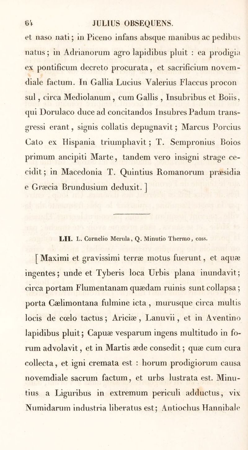 et naso nati ; in Piceno infans absque manibus ac pedibus natus ; in Adrianorum agro lapidibus pîuit : ea prodigia ex pontificum decreto procurata, et sacrificium novem- diale factum. In Galba Lucius Yalerius Flaccus procon sul, circa Mediolanum, cum Gallis , Insubribus et Boiis, qui Dorulaco duce ad concitandos In subres Padum trans- gressi erant, signis collatis depugnavit ; Marcus Porcius Cato ex Lispania trimnphavit ; T. Sempronius Boios primum ancipiti Marte, tandem vero insigni strage ce- cidit ; in Macedonia T. Quintius Romanorum præsidia e Græcia Brundusium deduxit. ] LU. L. Cornelio Merula, Q. Minutio Thermo, coss. [ Maximi et gravissimi terræ motus fuerunt, et aquæ mgentes; unde et Tyberis loca Urbis plana inundavit; circa portam Flumentanam quædam ruinis sunt collapsa ; porta Cælimontana fulmine icta , murusque circa multis l locis de cœlo tactus ; Ariciæ , Lanuvii, et in Aventino lapidibus pluit ; Capuæ vesparum ingens multitudo in fo- rum advolavit, et in Martis æde consedit ; quæ cum cura collecta, et igni cremata est : horum prodigiorum causa novemdiale sacrum factum, et urbs lustrata est. Minu- tius a Liguribus in extremum periculi adductus, vix Numidarum industria liberatus est; Àntiocbus Hannibale