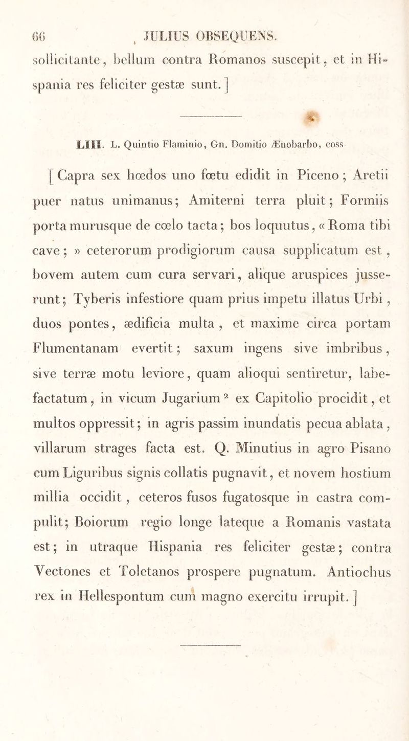 sollicitante, hélium contra Romanos suscepit, et in Hi- spania res féliciter gestæ sunt. j % LIÏÏ. L. Quintio Flaminio, Gn, Domitio Ænobarbo, coss | Capra sex hœcîos uno fœtu edidit in Piceno ; Aretii puer natus unimanus; Amiterni terra pluit ; Formiis porta murusque de cœlo tacta; bos loquutus, «Roma tibi cave ; » ceterorum prodigiornm causa supplication est , bovem autem cum cura servari, alique aruspices jusse- runt; Tyberis infestiore quam prius impetu illatus Urbi, duos pontes, ædificia milita , et maxime circa portam Flumentanam evertit ; saxum ingens sive imbribus, sive terræ motu leviore, quam alioqui sentiretur, labe- factatum, in vicum Jugarium 2 ex Capitolio procidit, et multos oppressit ; in agris passim inundatis pecua ablata , villarum strages facta est. Q. Minutius in agro Pisano cumLiguribus signis collatis pugnavit, et novem hostium mil lia occidit, ceteros fusos fugatosque in castra com- pulit ; Boiorum regio longe lateque a Romanis vastata est; in utraque Hispania res féliciter gestæ; contra Vectones et Toletanos prospéré pugnatum. Antiochus rex in Hellespontum cum magno exercitu irrupit. ]