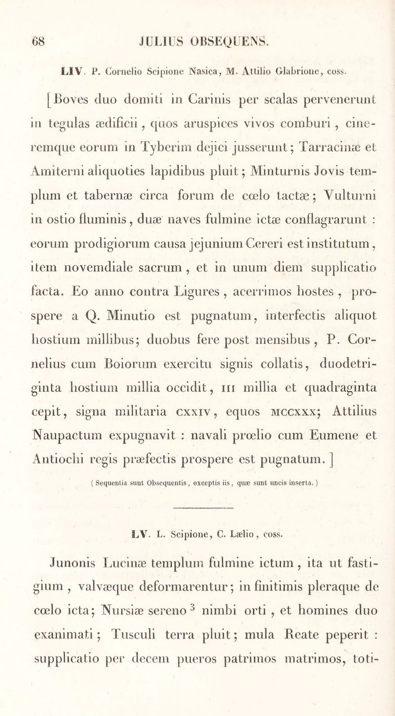 L1V. P. Cornelio Scipione Nasica, M. Attilio Glabrione, coss. [ Boves duo domiti in Garinis per scalas pervenerunt in tegulas ædifieii 1 quos aruspices vivos comburi , cine- remque eorum in Tyberim dejici jusserunt; Tarracinæ et Amiterni aiiquoties lapidibus piuit ; Minturnis Jovis tem~ plurn et tabernæ circa forum de cœlo tactæ ; Yulturni in ostio fluminis, duæ naves fulmine ictæ conflagrarunt : eorum prodigiorum causa jejunium Cereri est institutum 7 item novemdiale sacrum , et in unum diem supplicatio facta. Eo anno contra Ligures , acerrimos bostes , pro- spéré a Q. Minutio est pugnatum, interfectis aliquot hostium millibus; duobus fere post mensibus 9 P. Cor- nélius cum Boiorum exercitu signis collatis, duodetri- ginta hostium inillia occidit, in millia et quadraginta cepit, signa militaria cxxiy, equos mccxxx; Àttilius Naupactum expugnavit : navali prœlio cum Eumene et Antiochi regis præfectis prospéré est pugnatum. ] ( Sequenlia sunt Obsequentis, exceptis iis , quæ sunt uncis inserta. ) LV. L. Scipione, C. Lælio , coss. Junonis Lucinæ templum fulmine ictum , ita ut fasti- gium , valvæque deformarentur ; in finitimis pleraque de cœlo icta; Nursiæ sereno 3 nimbi orti , et homines duo exanimati ; Tusculi terra pluit ; mula Reate peperit : supplicatio per decem pueros patrimos matrimos, toti-